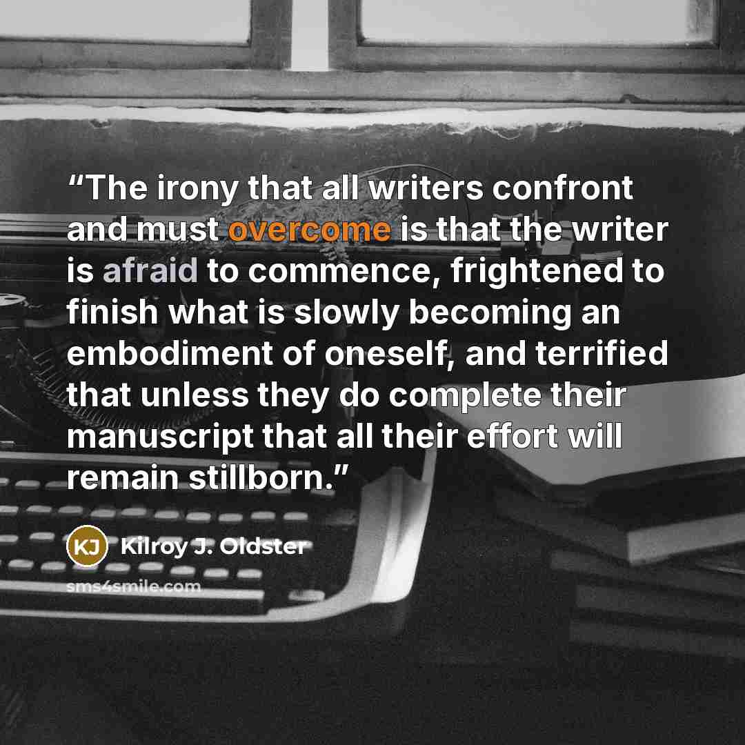 “The irony that all writers confront and must overcome is that the writer is afraid to commence, frightened to finish what is slowly becoming an embodiment of oneself, and terrified that unless they do complete their manuscript that all their effort will remain stillborn.” quote by Kilroy J. Oldster