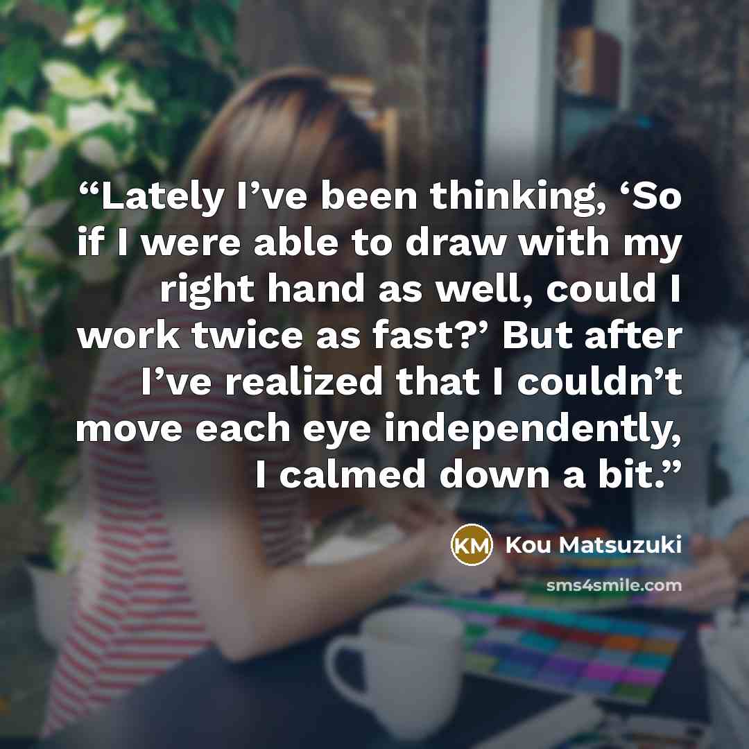 “Lately I’ve been thinking, ‘So if I were able to draw with my right hand as well, could I work twice as fast?’ But after I’ve realized that I couldn’t move each eye independently, I calmed down a bit.” quote by Kou Matsuzuki