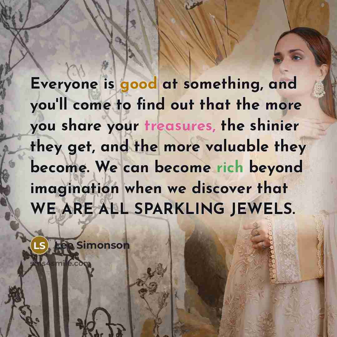 “Everyone is good at something, and you'll come to find out that the more you share your treasures, the shinier they get, and the more valuable they become. We can become rich beyond imagination when we discover that WE ARE ALL SPARKLING JEWELS.” quote by Lee Simonson
