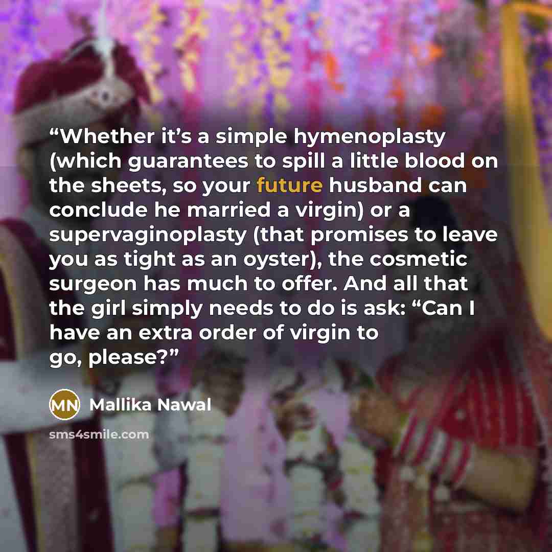 “Whether it’s a simple hymenoplasty (which guarantees to spill a little blood on the sheets, so your future husband can conclude he married a virgin) or a supervaginoplasty (that promises to leave you as tight as an oyster), the cosmetic surgeon has much to offer. And all that the girl simply needs…” quote by Mallika Nawal