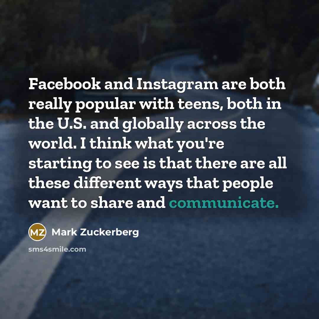 “Facebook and Instagram are both really popular with teens, both in the U.S. and globally across the world. I think what you're starting to see is that there are all these different ways that people want to share and communicate.” quote by Mark Zuckerberg