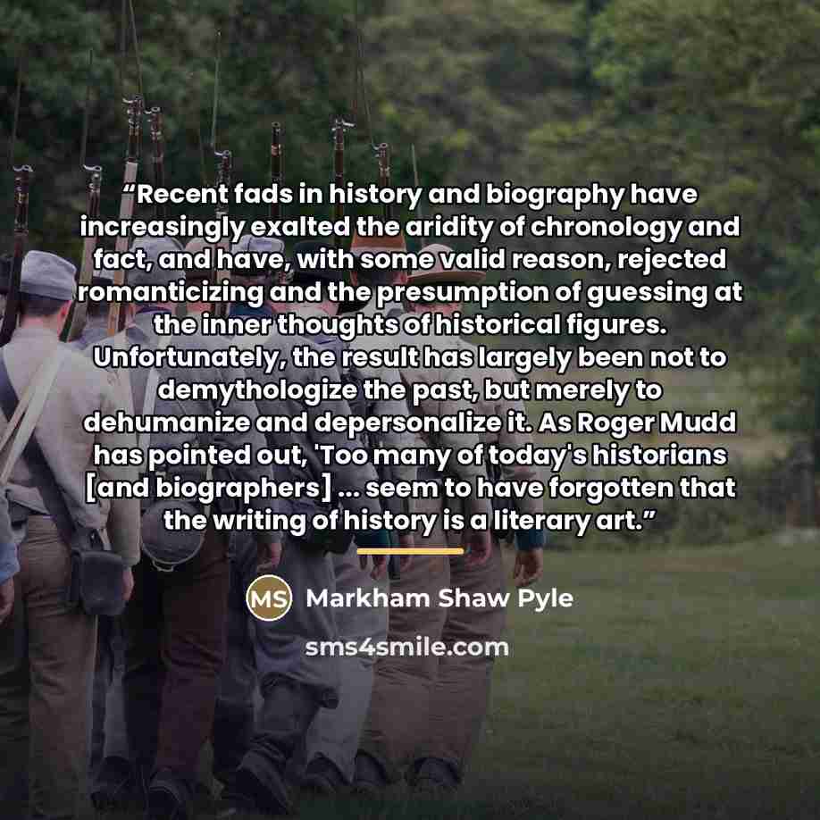 “Recent fads in history and biography have increasingly exalted the aridity of chronology and fact, and have, with some valid reason, rejected romanticizing and the presumption of guessing at the inner thoughts of historical figures. Unfortunately, the result has largely been not to demythologize…” quote by Markham Shaw Pyle