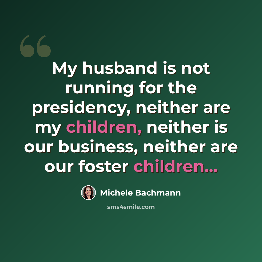 “My husband is not running for the presidency, neither are my children, neither is our business, neither are our foster children...” quote by Michele Bachmann
