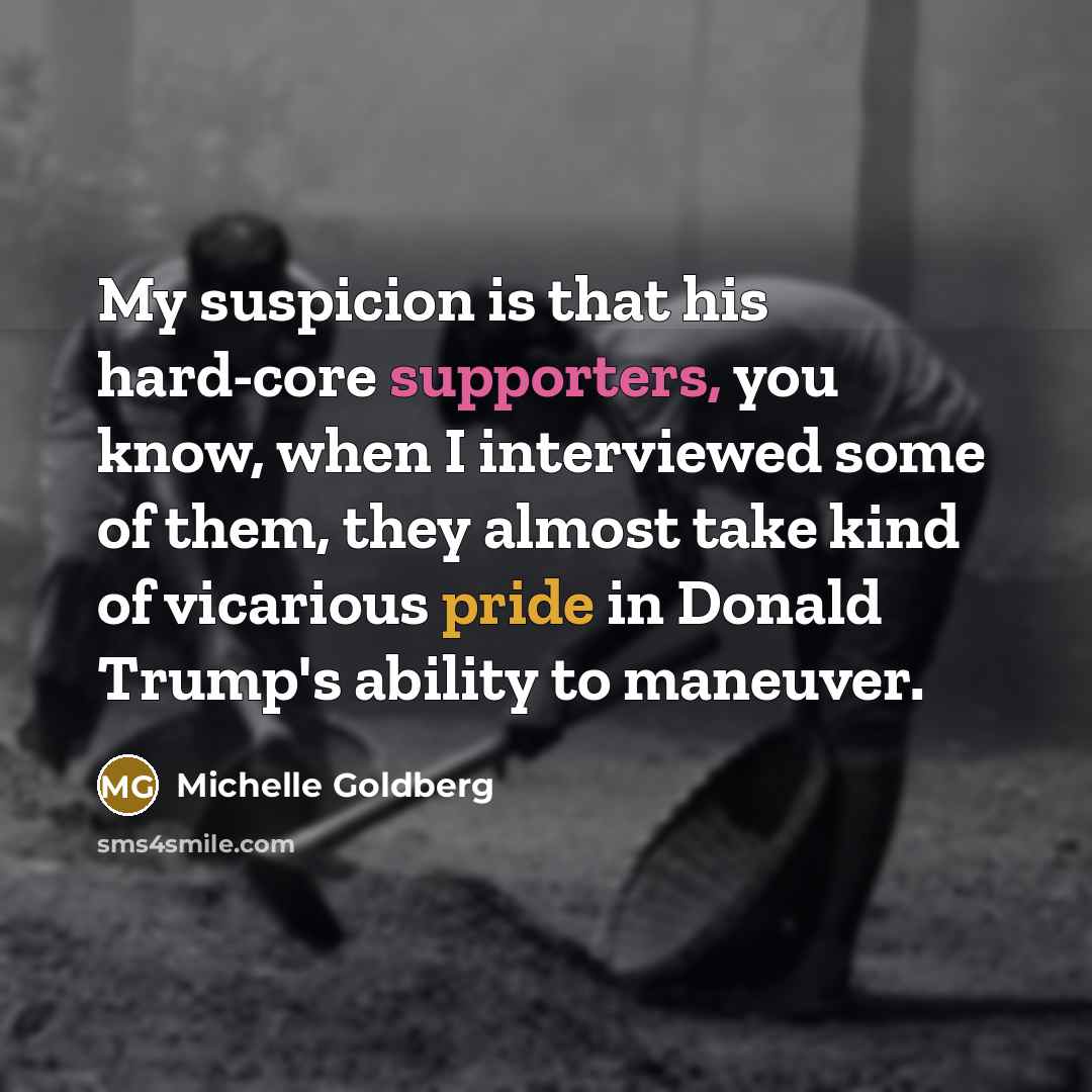 “My suspicion is that his hard-core supporters, you know, when I interviewed some of them, they almost take kind of vicarious pride in Donald Trump's ability to maneuver.” quote by Michelle Goldberg
