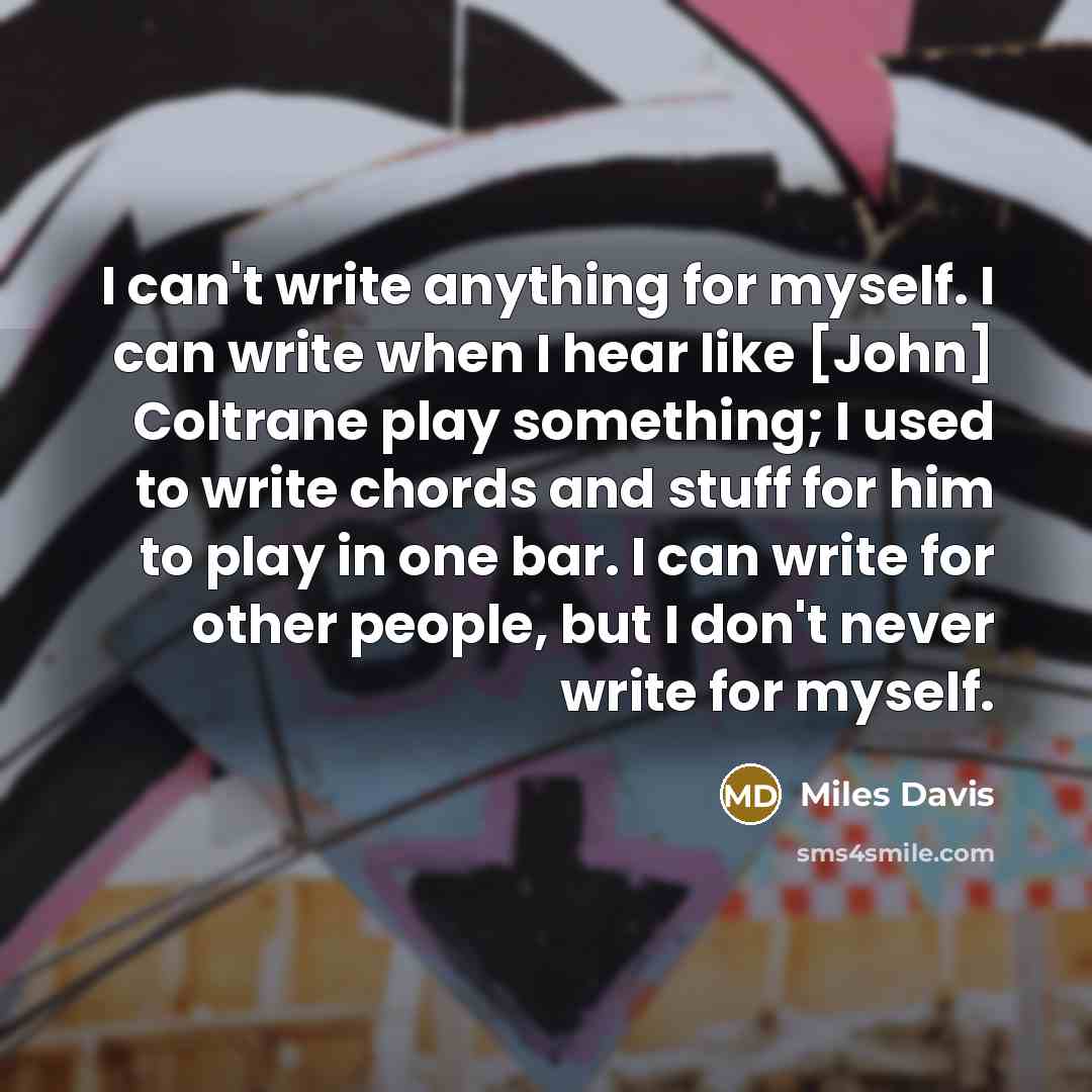 “I can't write anything for myself. I can write when I hear like [John] Coltrane play something; I used to write chords and stuff for him to play in one bar. I can write for other people, but I don't never write for myself.” quote by Miles Davis