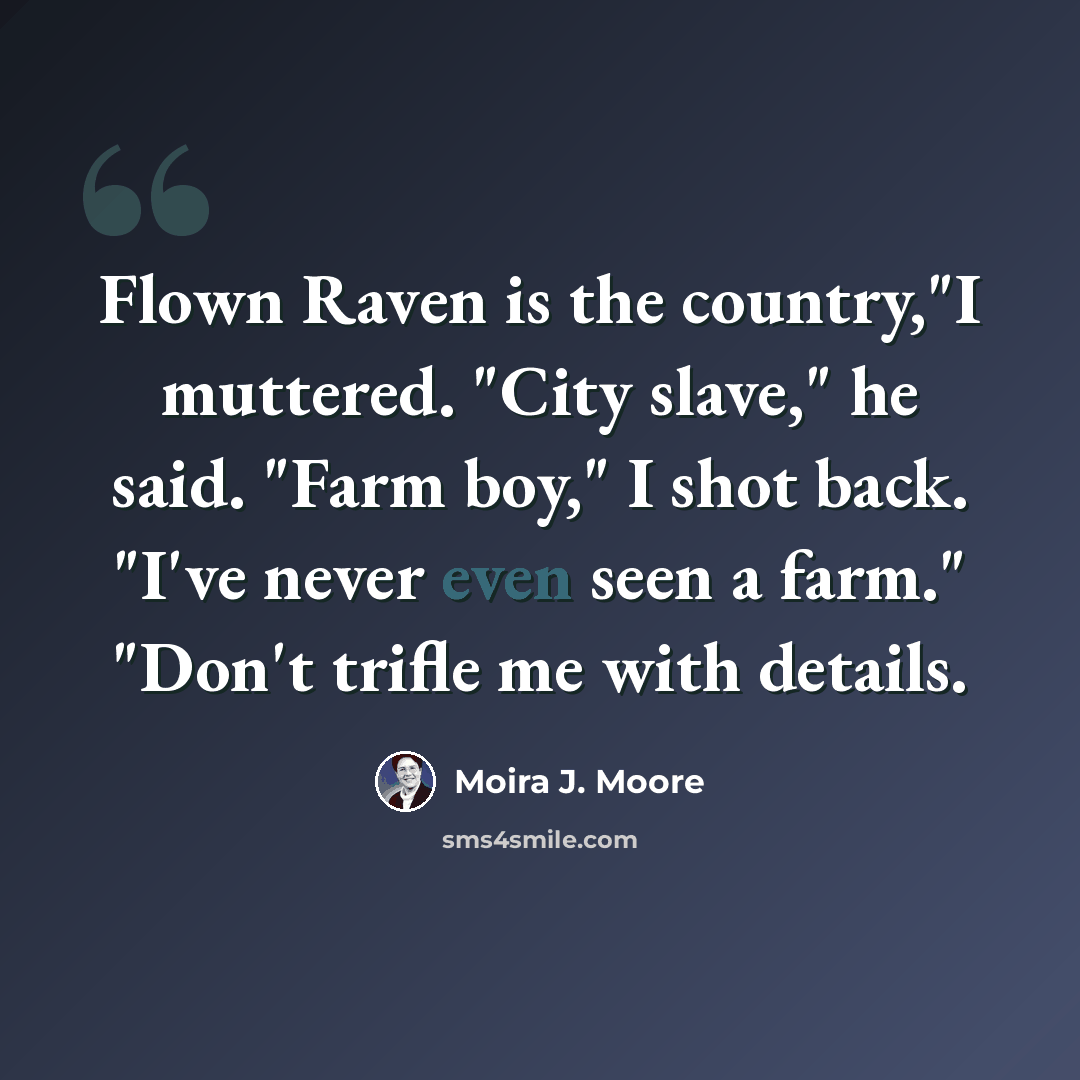 “Flown Raven is the country,"I muttered. "City slave," he said. "Farm boy," I shot back. "I've never even seen a farm." "Don't trifle me with details.” quote by Moira J. Moore