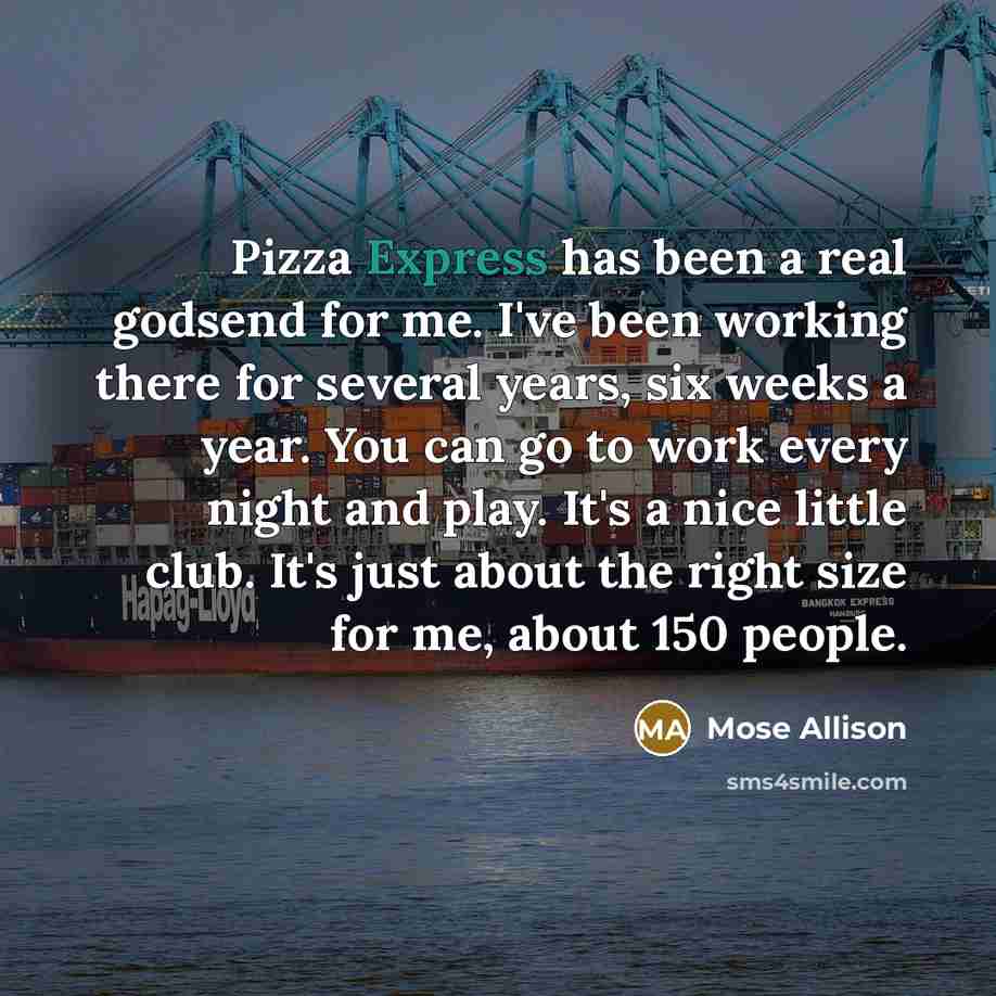 “Pizza Express has been a real godsend for me. I've been working there for several years, six weeks a year. You can go to work every night and play. It's a nice little club. It's just about the right size for me, about 150 people.” quote by Mose Allison