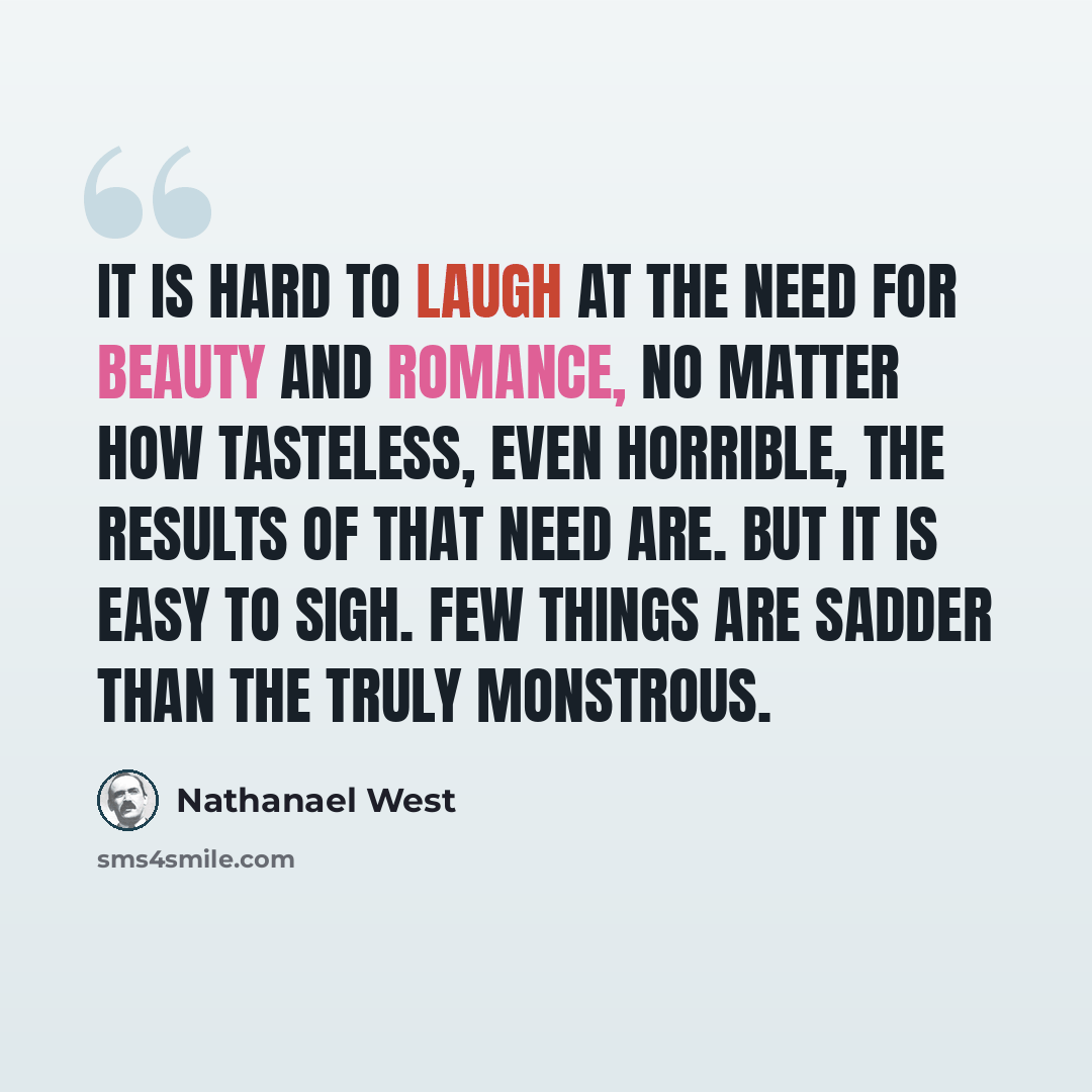“It is hard to laugh at the need for beauty and romance, no matter how tasteless, even horrible, the results of that need are. But it is easy to sigh. Few things are sadder than the truly monstrous.” quote by Nathanael West