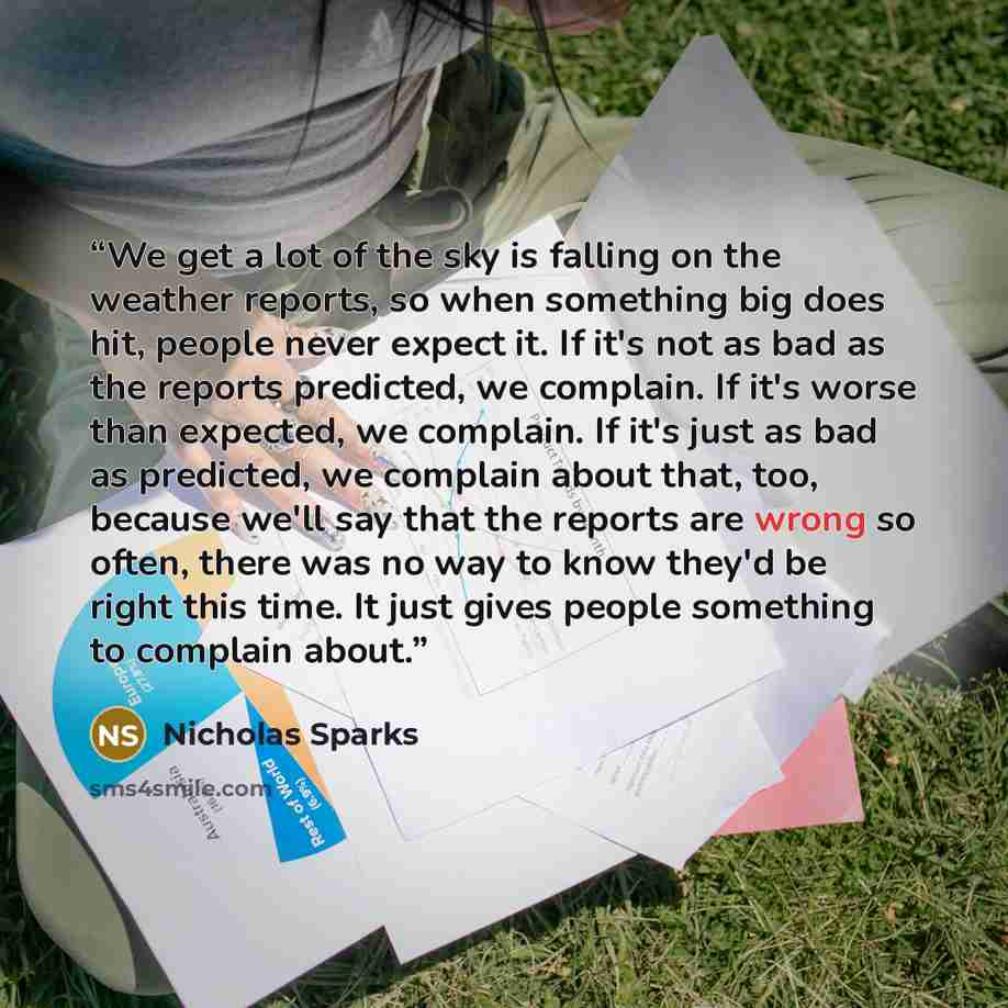 “We get a lot of the sky is falling on the weather reports, so when something big does hit, people never expect it. If it's not as bad as the reports predicted, we complain. If it's worse than expected, we complain. If it's just as bad as predicted, we complain about that, too, because we'll say…” quote by Nicholas Sparks