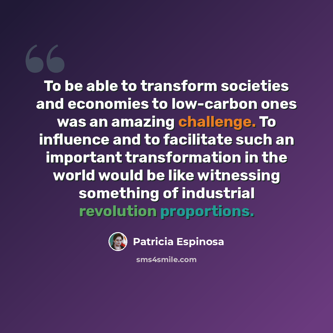 “To be able to transform societies and economies to low-carbon ones was an amazing challenge. To influence and to facilitate such an important transformation in the world would be like witnessing something of industrial revolution proportions.” quote by Patricia Espinosa