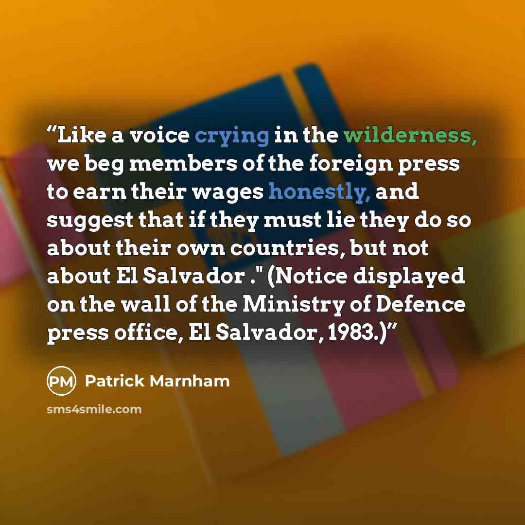 “Like a voice crying in the wilderness, we beg members of the foreign press to earn their wages honestly, and suggest that if they must lie they do so about their own countries, but not about El Salvador ." (Notice displayed on the wall of the Ministry of Defence press office, El Salvador, 1983.)” quote by Patrick Marnham