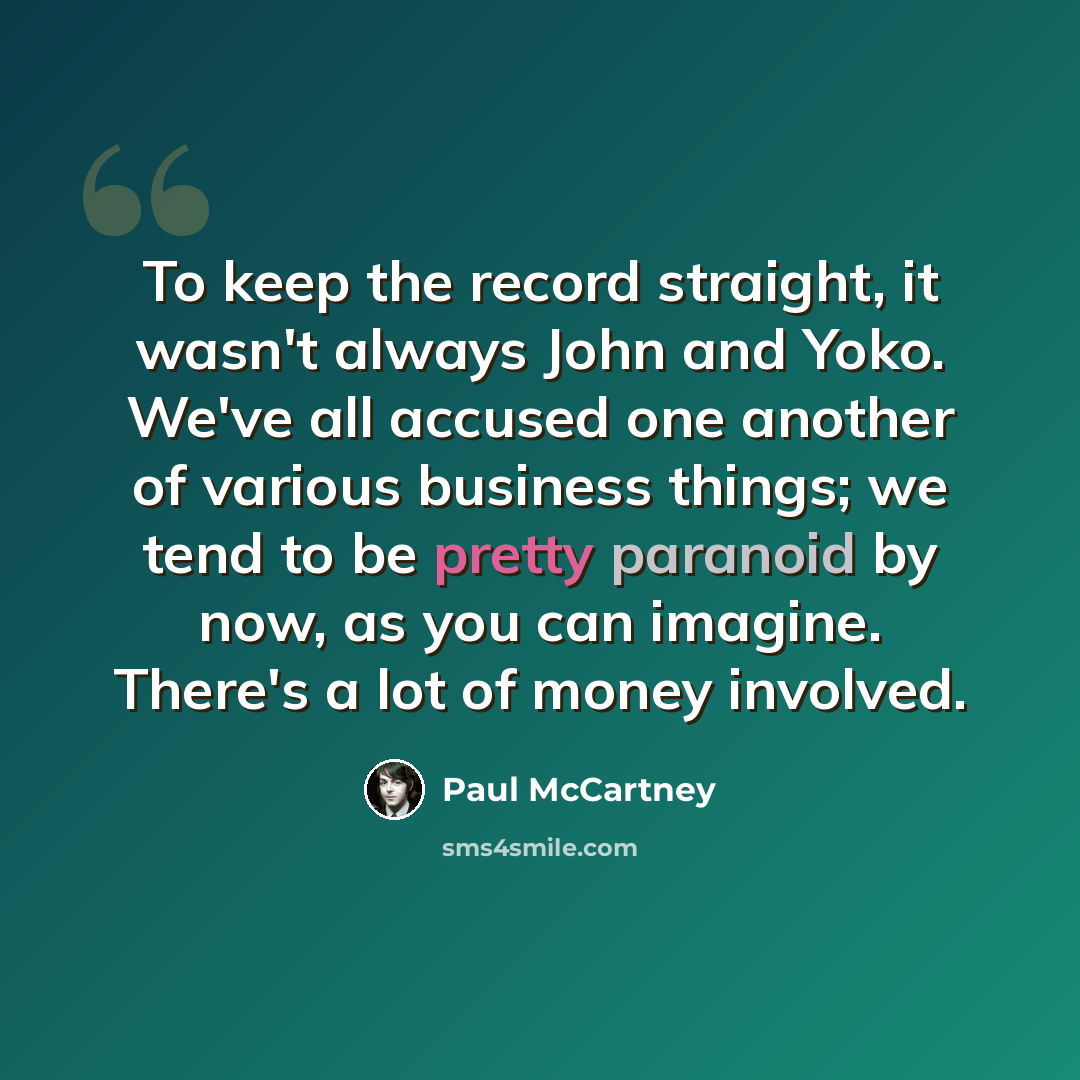 “To keep the record straight, it wasn't always John and Yoko. We've all accused one another of various business things; we tend to be pretty paranoid by now, as you can imagine. There's a lot of money involved.” quote by Paul McCartney