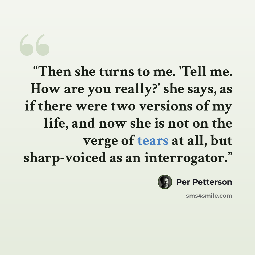 “Then she turns to me. 'Tell me. How are you really?' she says, as if there were two versions of my life, and now she is not on the verge of tears at all, but sharp-voiced as an interrogator.” quote by Per Petterson