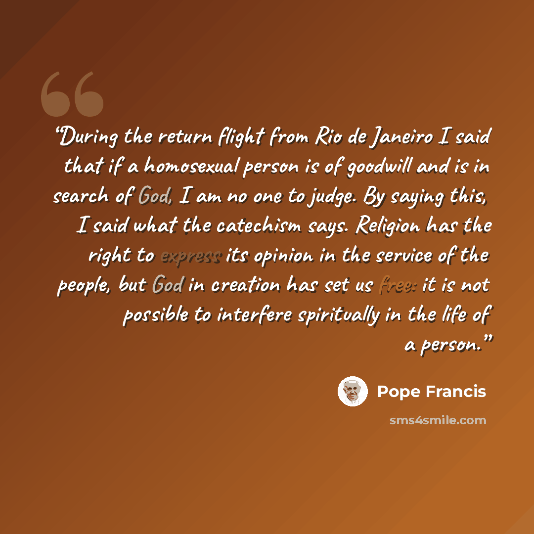 “During the return flight from Rio de Janeiro I said that if a homosexual person is of goodwill and is in search of God, I am no one to judge. By saying this, I said what the catechism says. Religion has the right to express its opinion in the service of the people, but God in creation has set us…” quote by Pope Francis