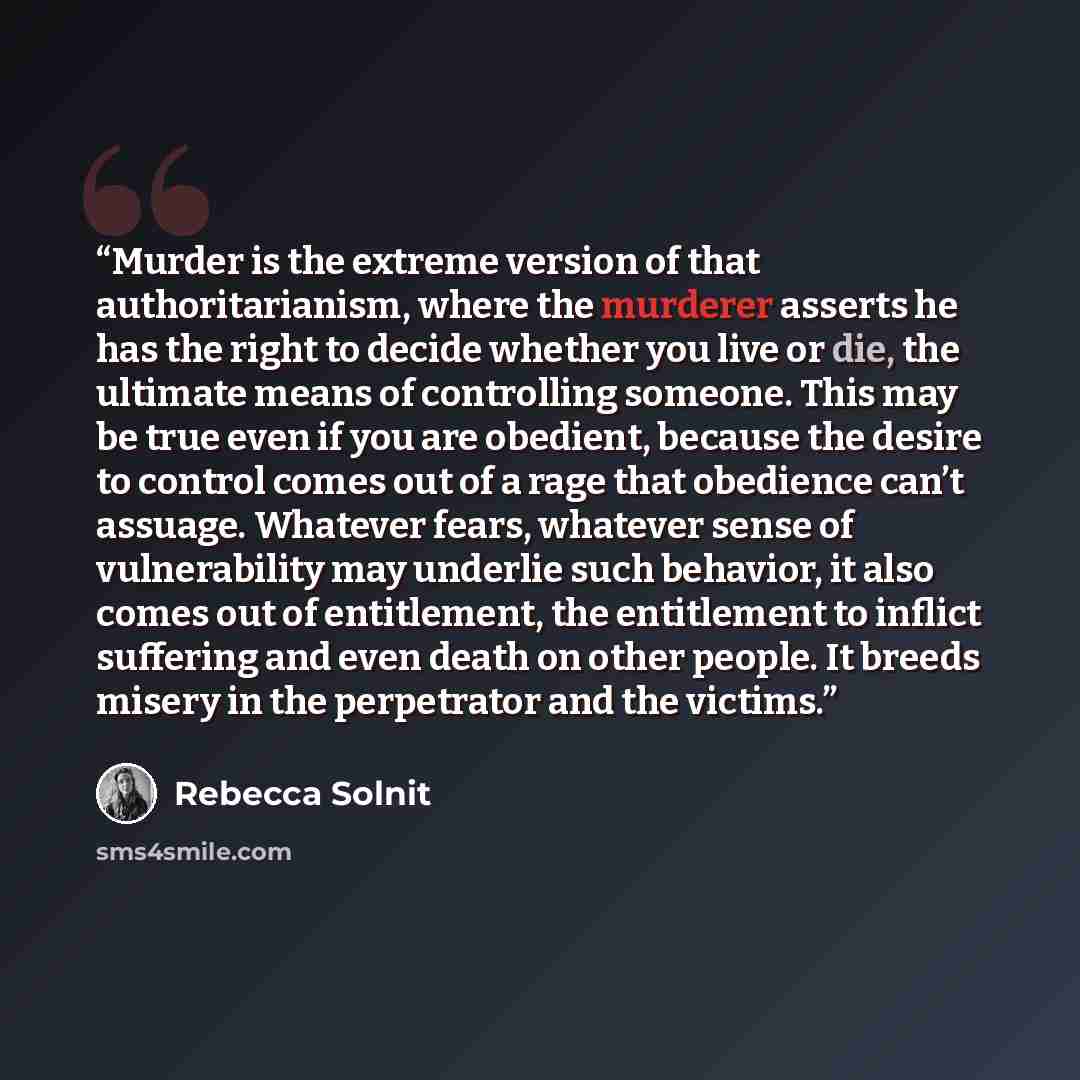 “Murder is the extreme version of that authoritarianism, where the murderer asserts he has the right to decide whether you live or die, the ultimate means of controlling someone. This may be true even if you are obedient, because the desire to control comes out of a rage that obedience can’t…” quote by Rebecca Solnit
