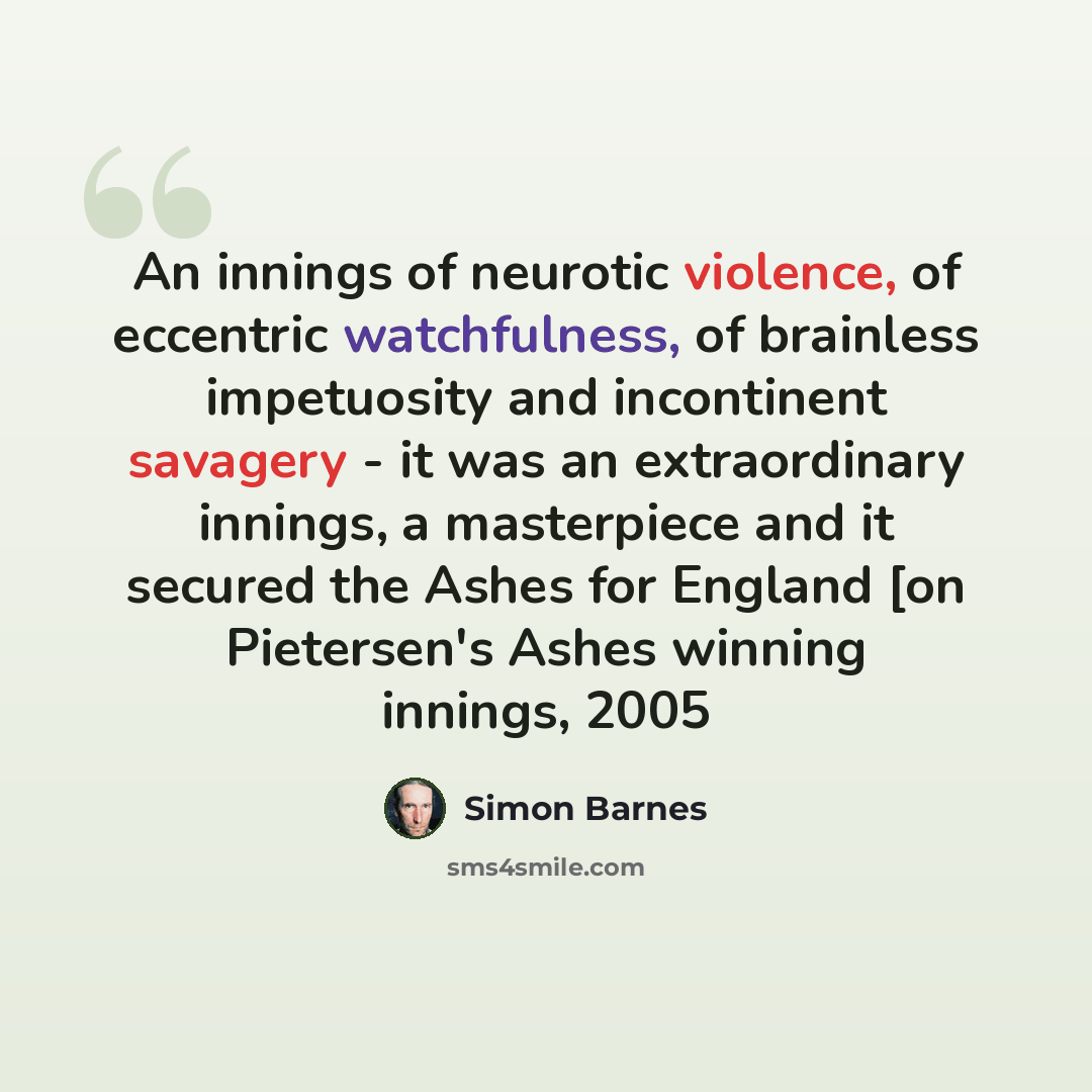 “An innings of neurotic violence, of eccentric watchfulness, of brainless impetuosity and incontinent savagery - it was an extraordinary innings, a masterpiece and it secured the Ashes for England [on Pietersen's Ashes winning innings, 2005” quote by Simon Barnes