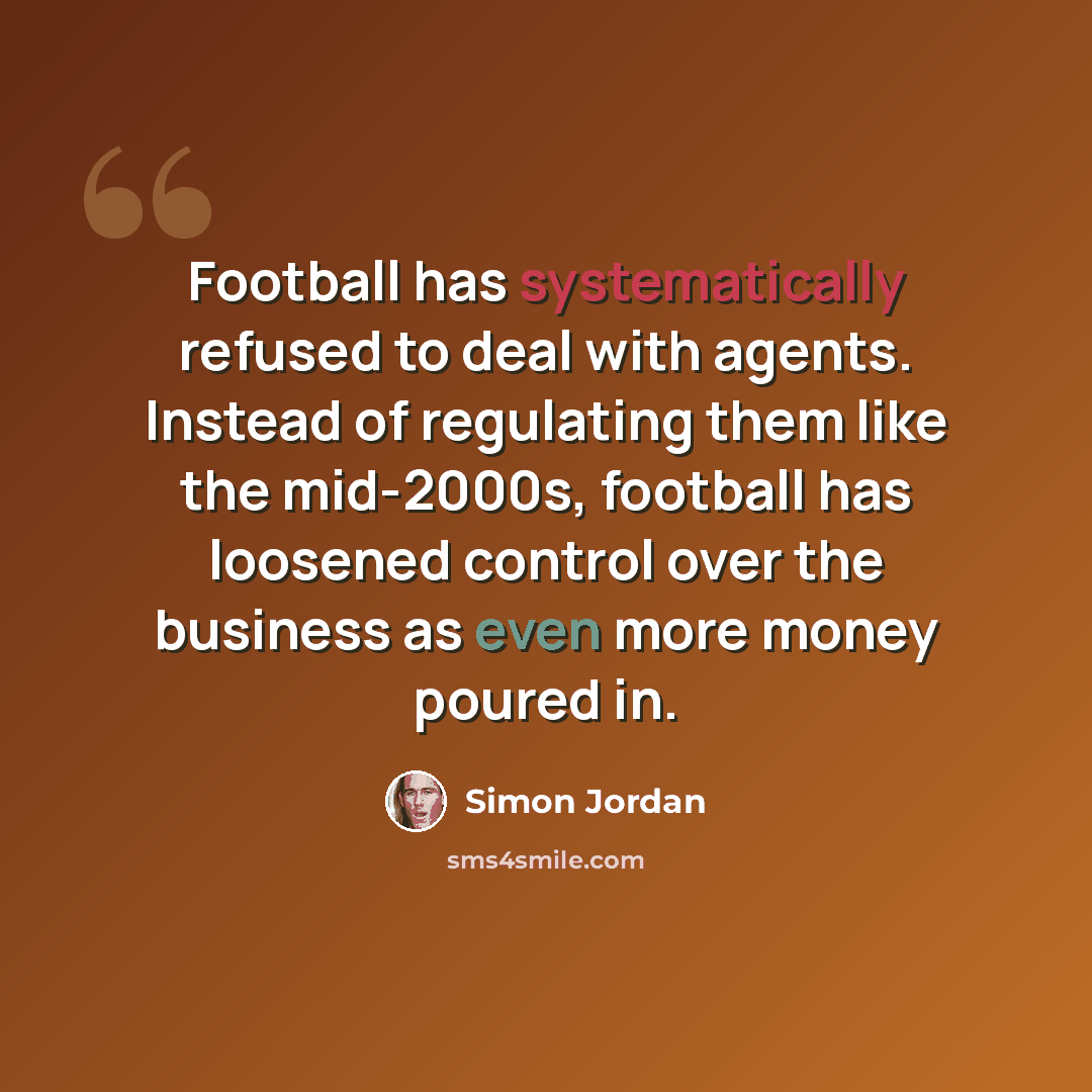 “Football has systematically refused to deal with agents. Instead of regulating them like the mid-2000s, football has loosened control over the business as even more money poured in.” quote by Simon Jordan