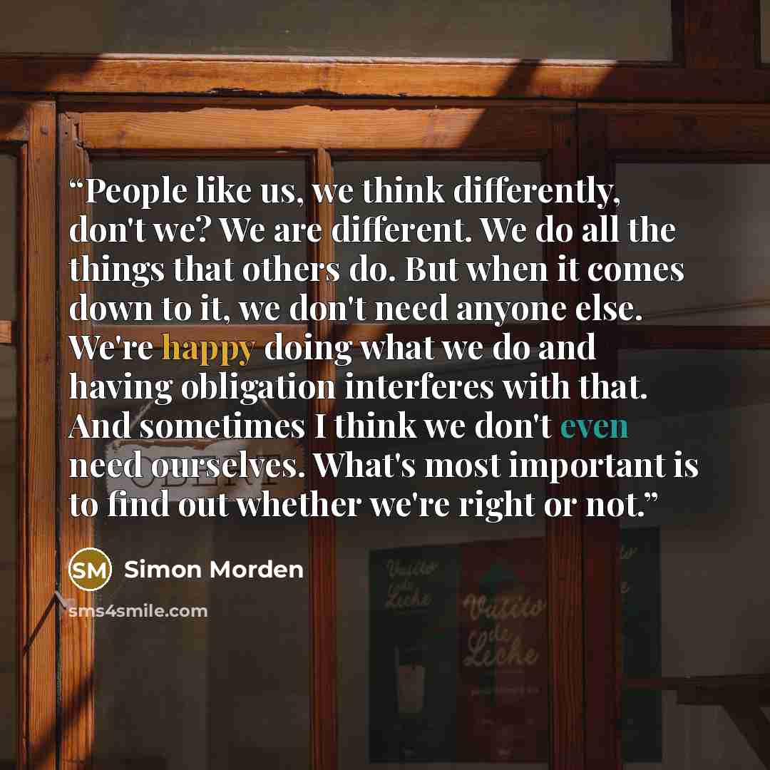 “People like us, we think differently, don't we? We are different. We do all the things that others do. But when it comes down to it, we don't need anyone else. We're happy doing what we do and having obligation interferes with that. And sometimes I think we don't even need ourselves. What's most…” quote by Simon Morden