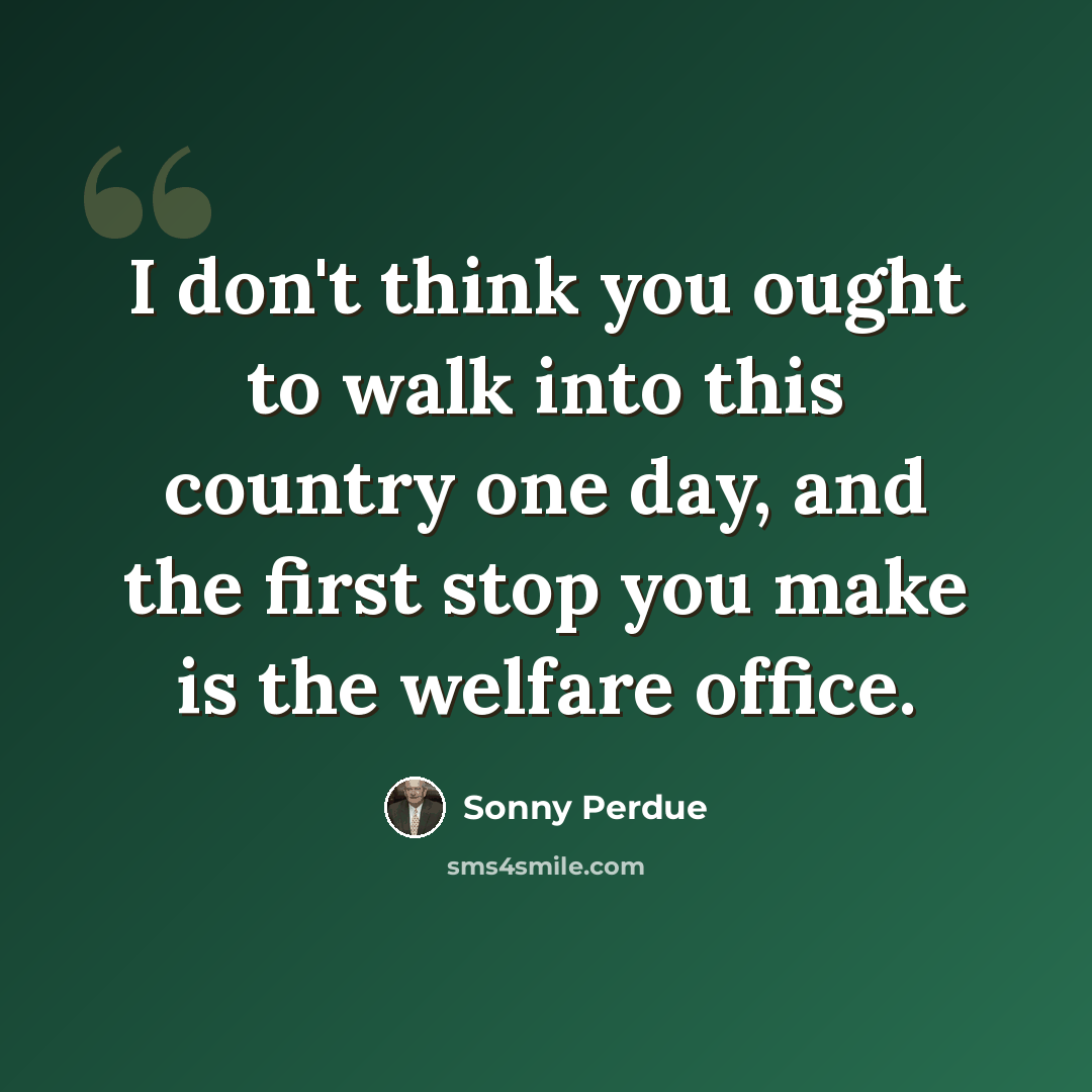 “I don't think you ought to walk into this country one day, and the first stop you make is the welfare office.” quote by Sonny Perdue