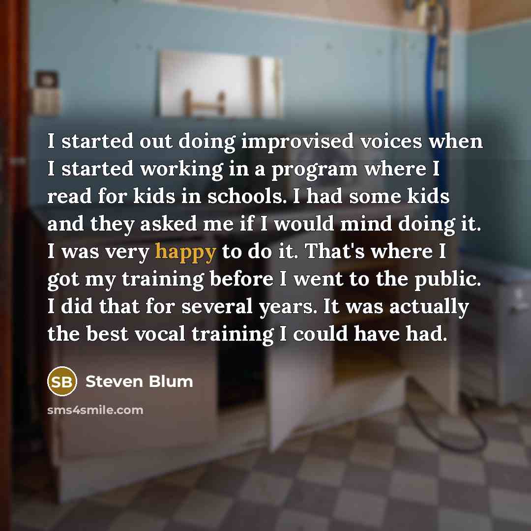 “I started out doing improvised voices when I started working in a program where I read for kids in schools. I had some kids and they asked me if I would mind doing it. I was very happy to do it. That's where I got my training before I went to the public. I did that for several years. It was…” quote by Steven Blum