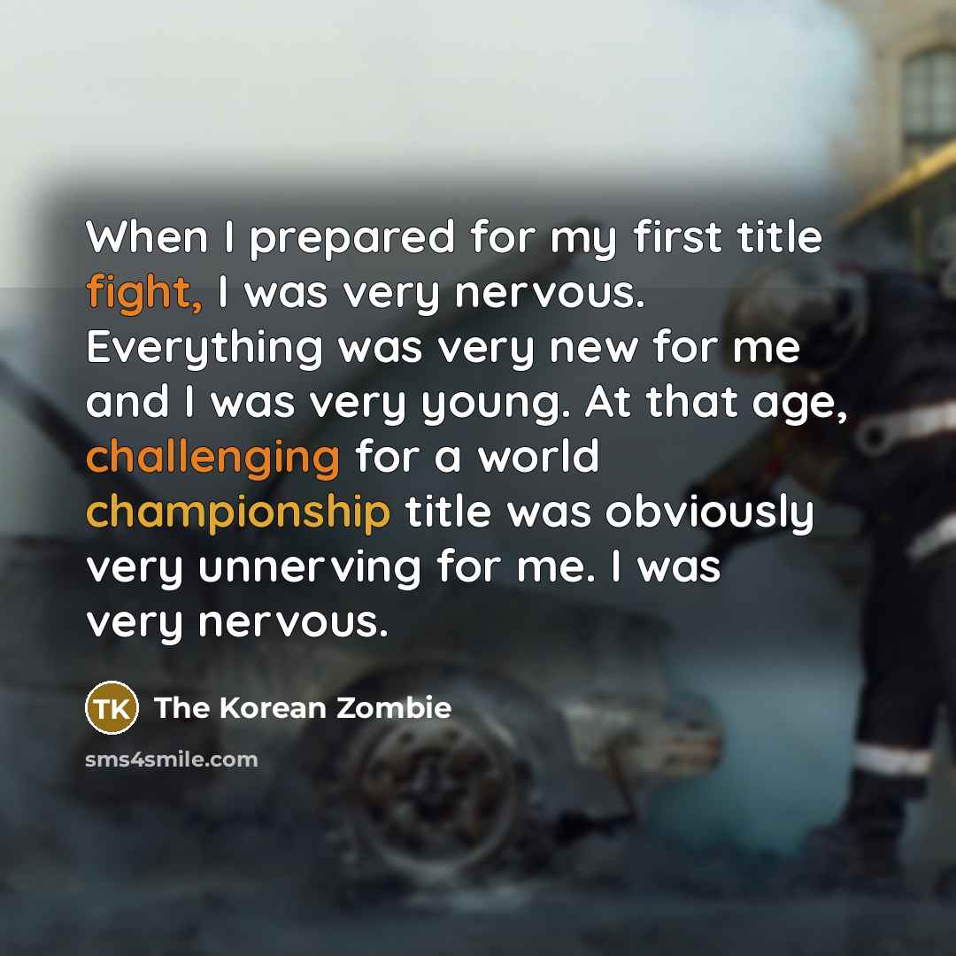 “When I prepared for my first title fight, I was very nervous. Everything was very new for me and I was very young. At that age, challenging for a world championship title was obviously very unnerving for me. I was very nervous.” quote by The Korean Zombie