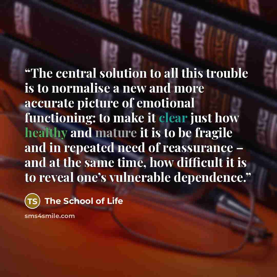 “The central solution to all this trouble is to normalise a new and more accurate picture of emotional functioning: to make it clear just how healthy and mature it is to be fragile and in repeated need of reassurance – and at the same time, how difficult it is to reveal one’s vulnerable dependence.” quote by The School of Life