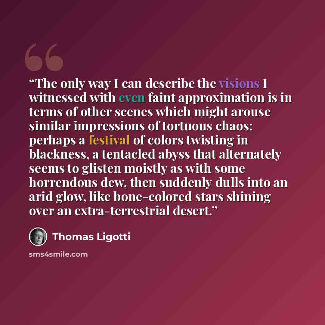 “The only way I can describe the visions I witnessed with even faint approximation is in terms of other scenes which might arouse similar impressions of tortuous chaos: perhaps a festival of colors twisting in blackness, a tentacled abyss that alternately seems to glisten moistly as with some…” quote by Thomas Ligotti