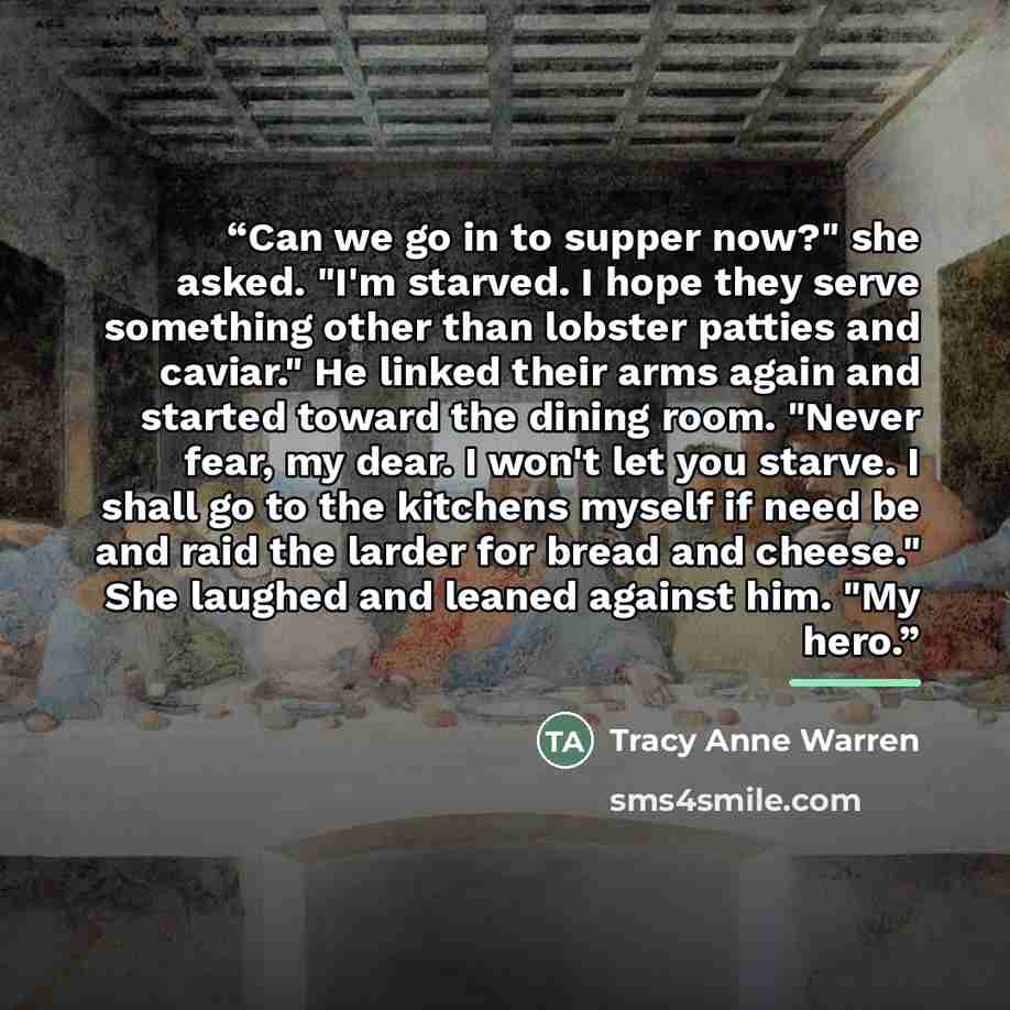 “Can we go in to supper now?" she asked. "I'm starved. I hope they serve something other than lobster patties and caviar." He linked their arms again and started toward the dining room. "Never fear, my dear. I won't let you starve. I shall go to the kitchens myself if need be and raid the larder…” quote by Tracy Anne Warren