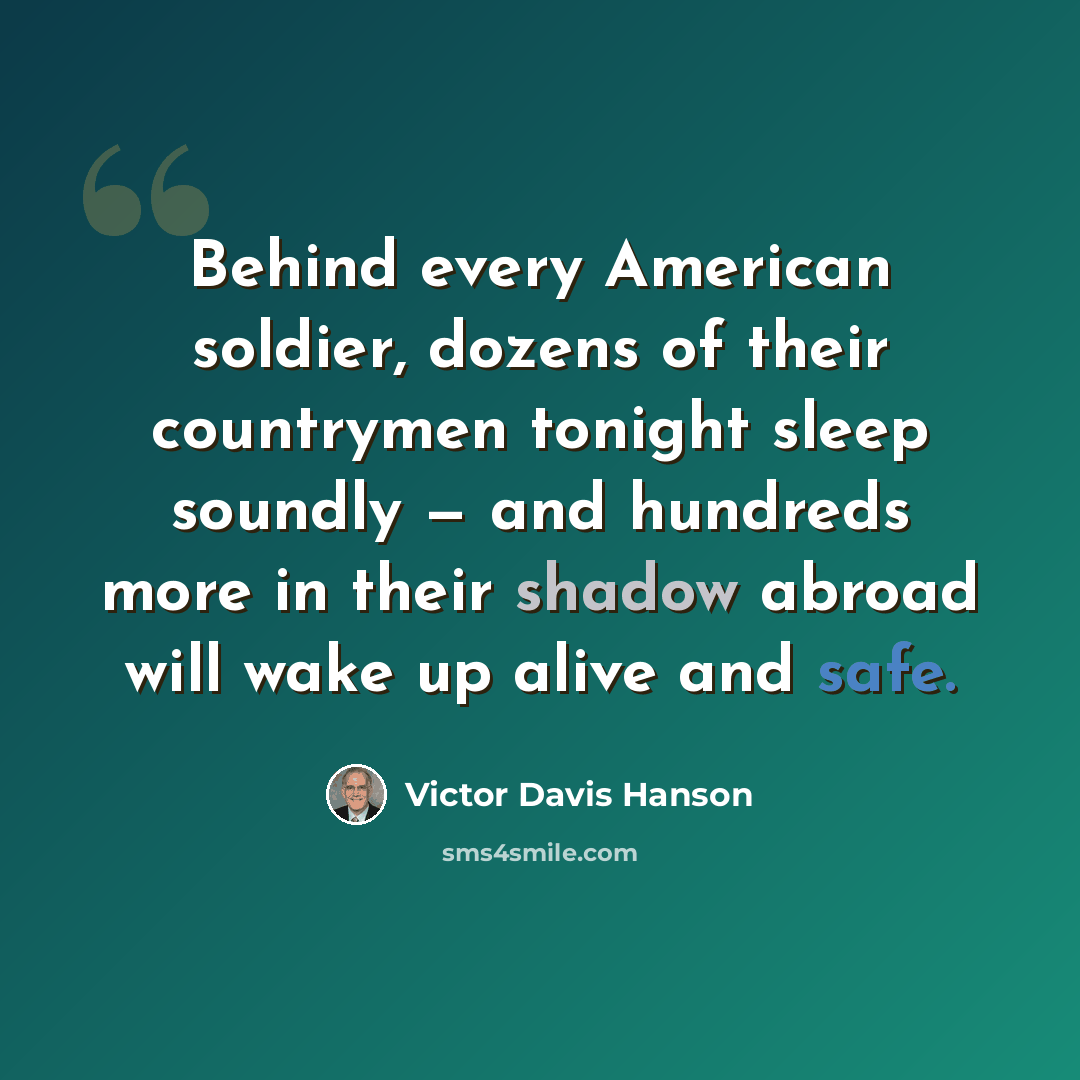 “Behind every American soldier, dozens of their countrymen tonight sleep soundly — and hundreds more in their shadow abroad will wake up alive and safe.” quote by Victor Davis Hanson