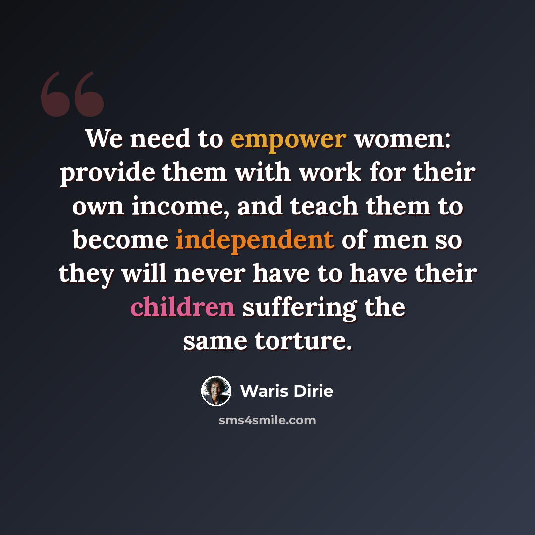 “We need to empower women: provide them with work for their own income, and teach them to become independent of men so they will never have to have their children suffering the same torture.” quote by Waris Dirie