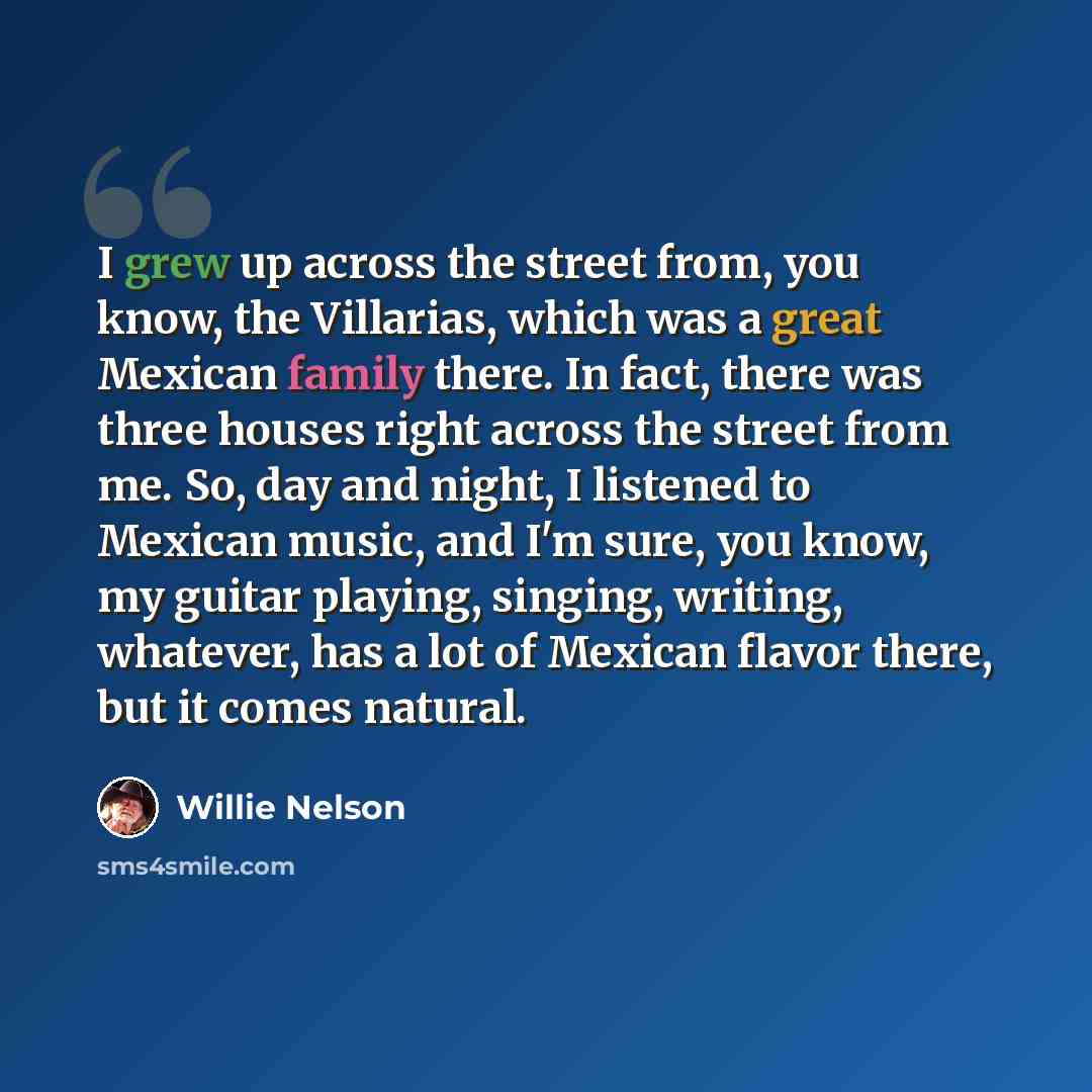 “I grew up across the street from, you know, the Villarias, which was a great Mexican family there. In fact, there was three houses right across the street from me. So, day and night, I listened to Mexican music, and I'm sure, you know, my guitar playing, singing, writing, whatever, has a lot of…” quote by Willie Nelson