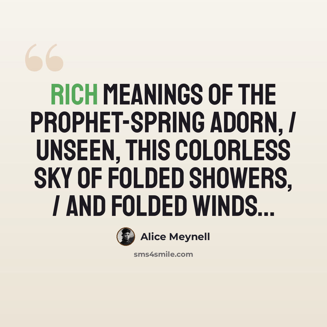 “Rich meanings of the prophet-Spring adorn, / Unseen, this colorless sky of folded showers, / And folded winds...” quote by Alice Meynell