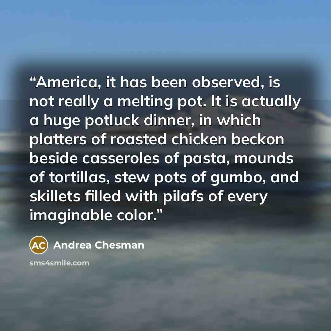 “America, it has been observed, is not really a melting pot. It is actually a huge potluck dinner, in which platters of roasted chicken beckon beside casseroles of pasta, mounds of tortillas, stew pots of gumbo, and skillets filled with pilafs of every imaginable color.” quote by Andrea Chesman