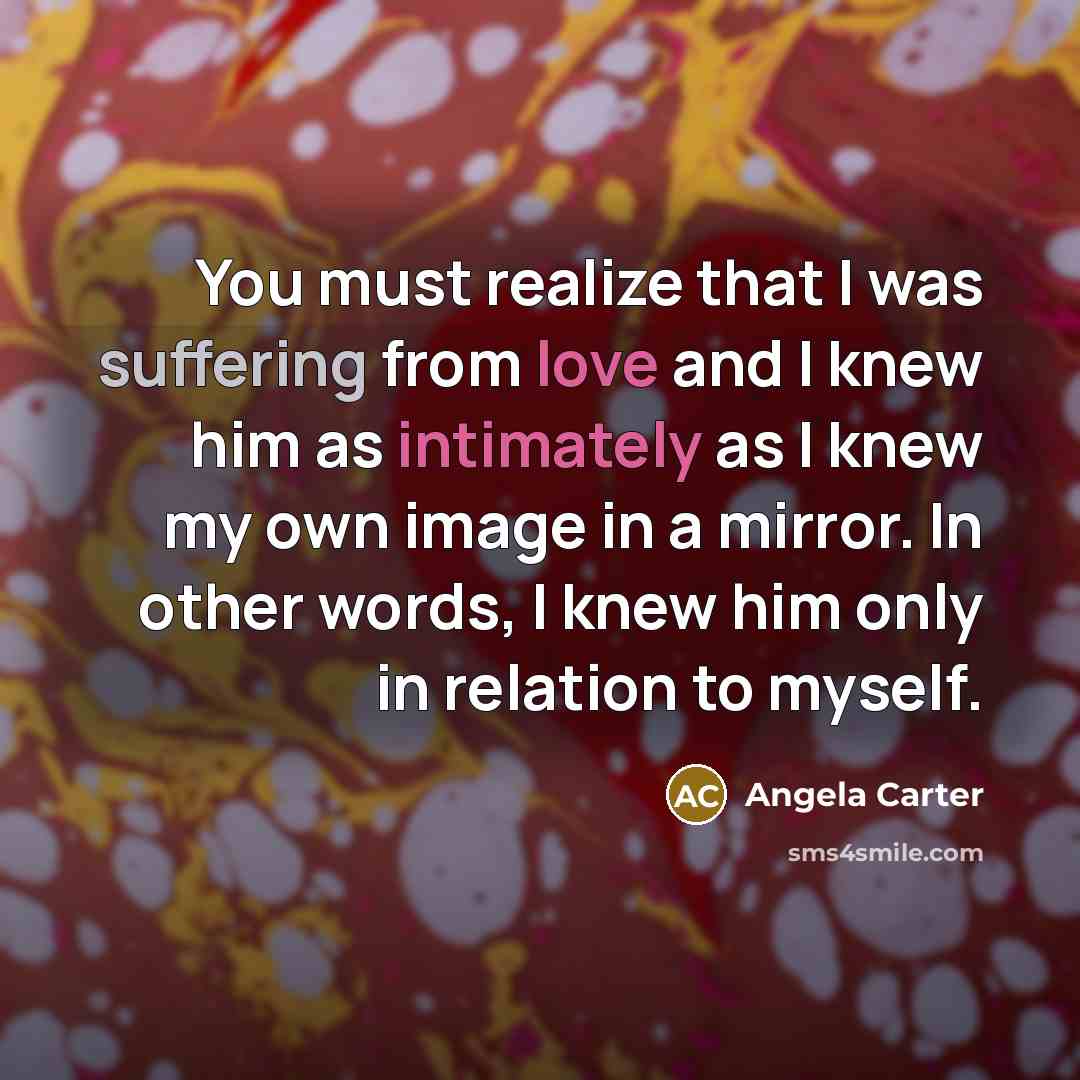 “You must realize that I was suffering from love and I knew him as intimately as I knew my own image in a mirror. In other words, I knew him only in relation to myself.” quote by Angela Carter