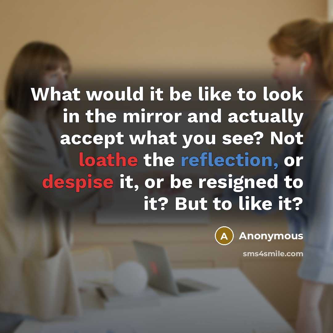 “What would it be like to look in the mirror and actually accept what you see? Not loathe the reflection, or despise it, or be resigned to it? But to like it?” quote by Anonymous