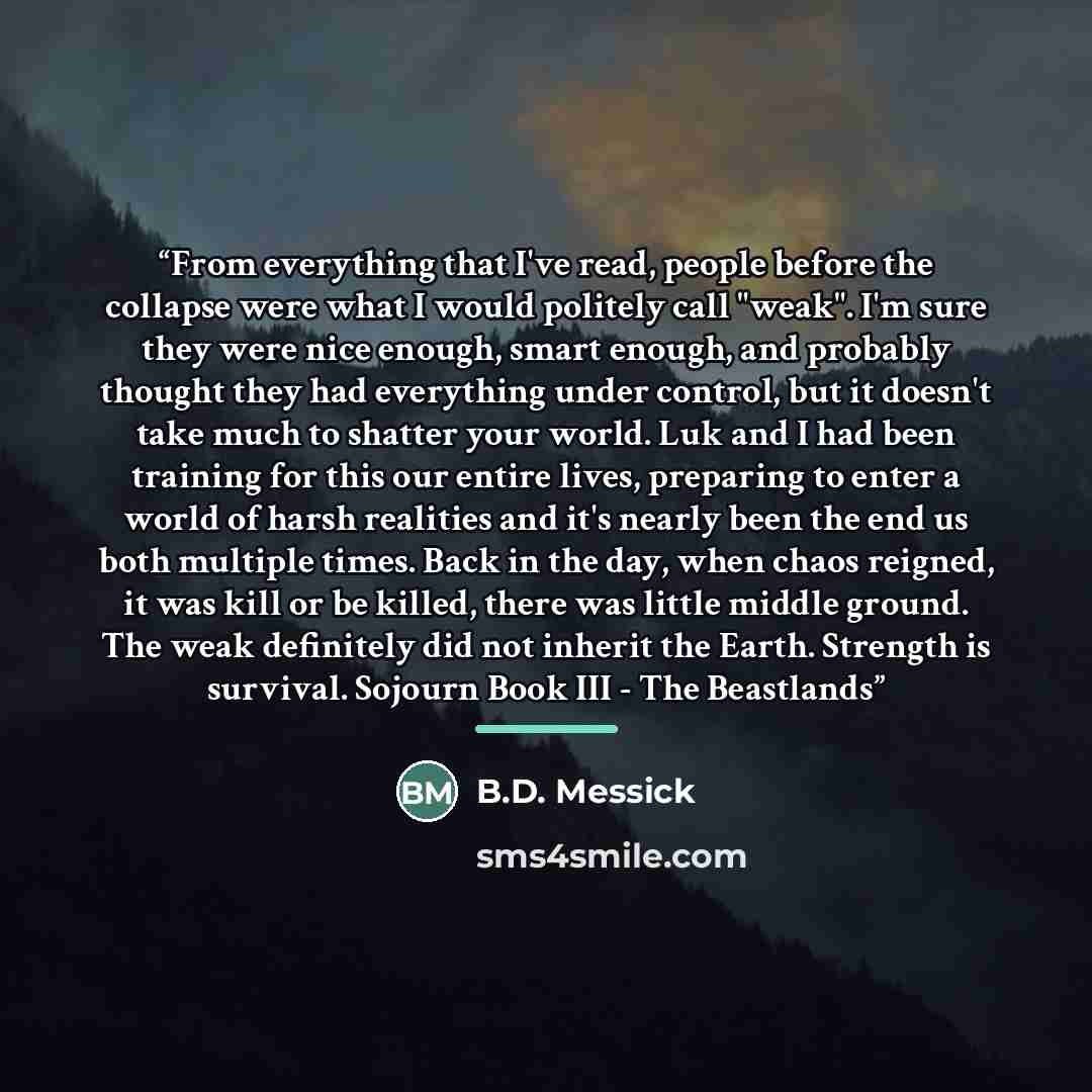 “From everything that I've read, people before the collapse were what I would politely call "weak". I'm sure they were nice enough, smart enough, and probably thought they had everything under control, but it doesn't take much to shatter your world. Luk and I had been training for this our entire…” quote by B.D. Messick