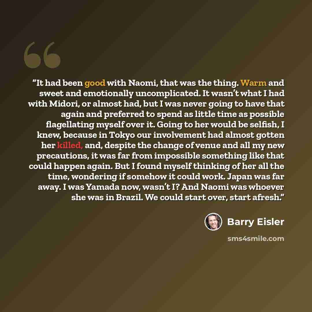 “It had been good with Naomi, that was the thing. Warm and sweet and emotionally uncomplicated. It wasn’t what I had with Midori, or almost had, but I was never going to have that again and preferred to spend as little time as possible flagellating myself over it. Going to her would be selfish, I…” quote by Barry Eisler