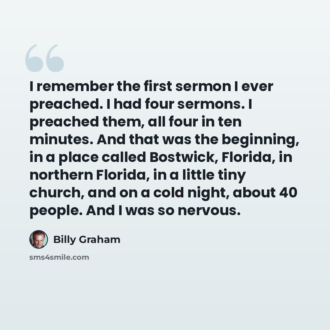 “I remember the first sermon I ever preached. I had four sermons. I preached them, all four in ten minutes. And that was the beginning, in a place called Bostwick, Florida, in northern Florida, in a little tiny church, and on a cold night, about 40 people. And I was so nervous.” quote by Billy Graham