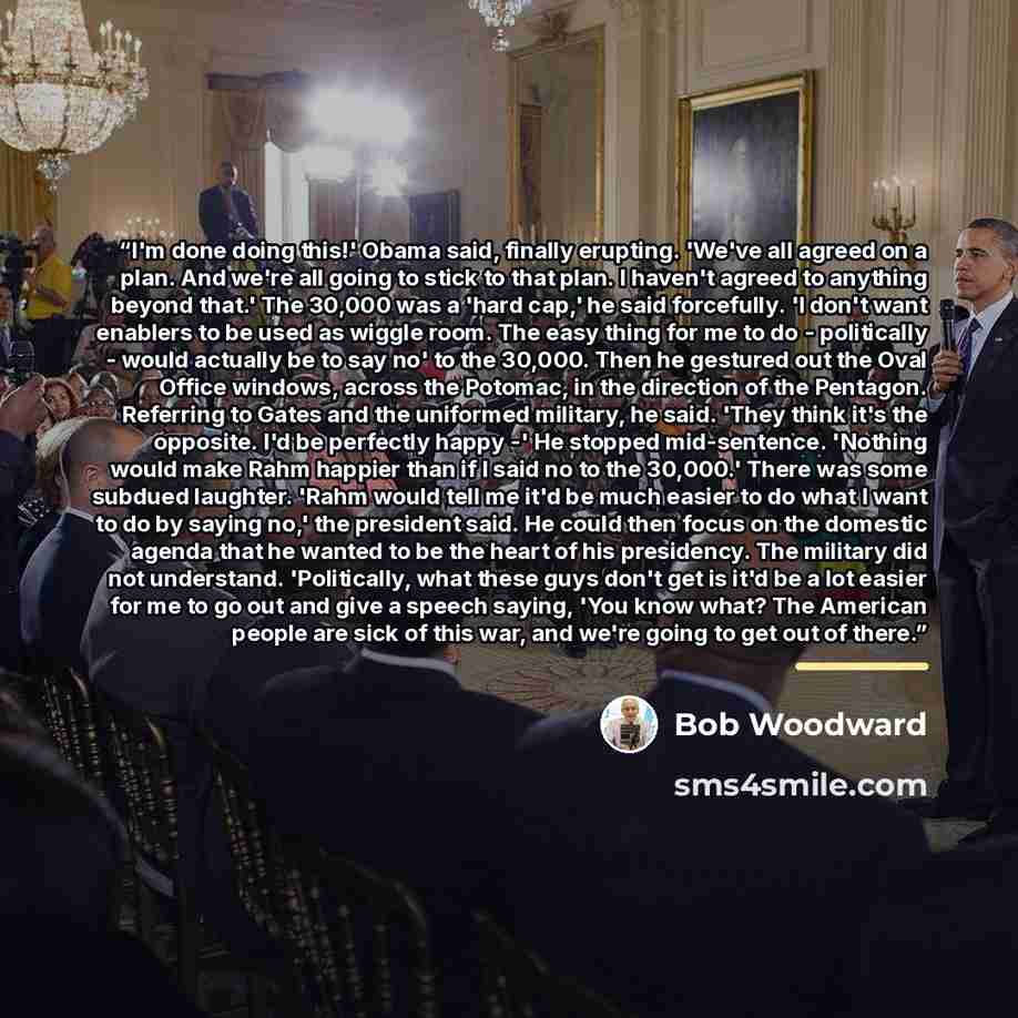 “I'm done doing this!' Obama said, finally erupting. 'We've all agreed on a plan. And we're all going to stick to that plan. I haven't agreed to anything beyond that.' The 30,000 was a 'hard cap,' he said forcefully. 'I don't want enablers to be used as wiggle room. The easy thing for me to do…” quote by Bob Woodward