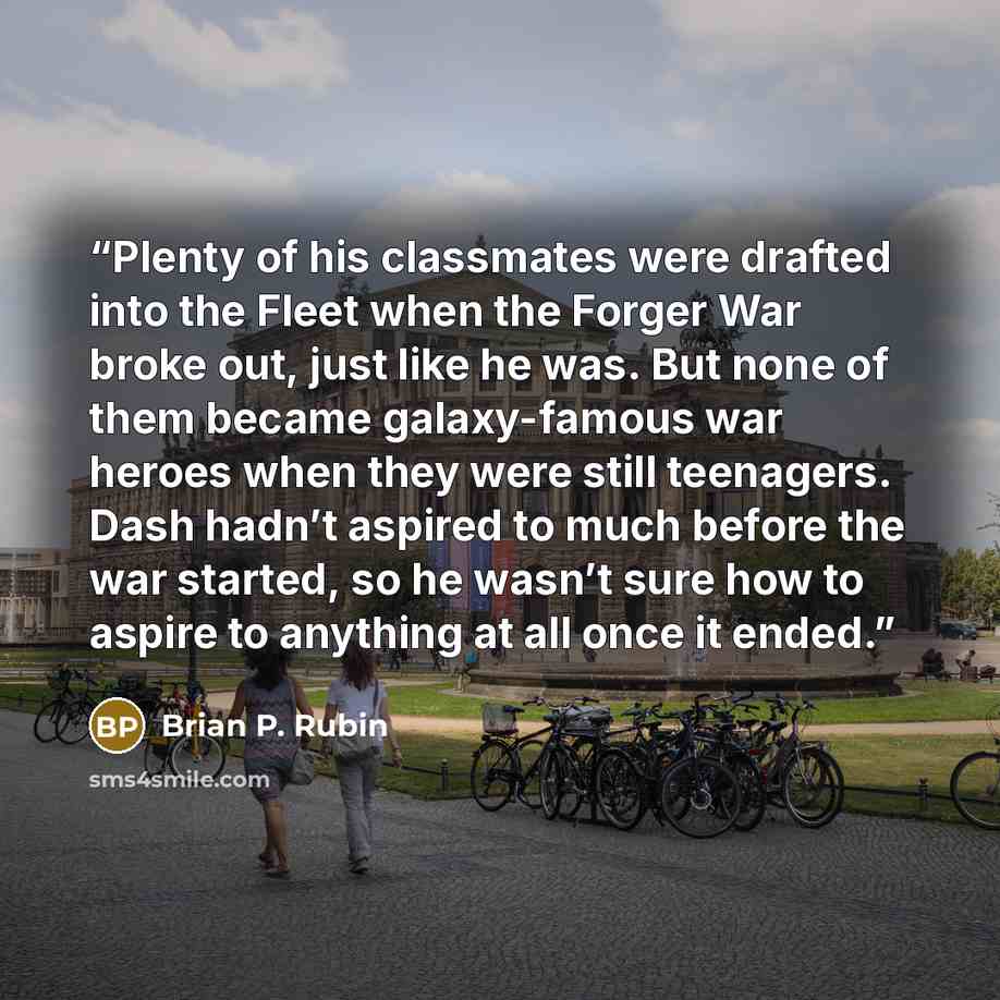 “Plenty of his classmates were drafted into the Fleet when the Forger War broke out, just like he was. But none of them became galaxy-famous war heroes when they were still teenagers. Dash hadn’t aspired to much before the war started, so he wasn’t sure how to aspire to anything at all once it ended.” quote by Brian P. Rubin