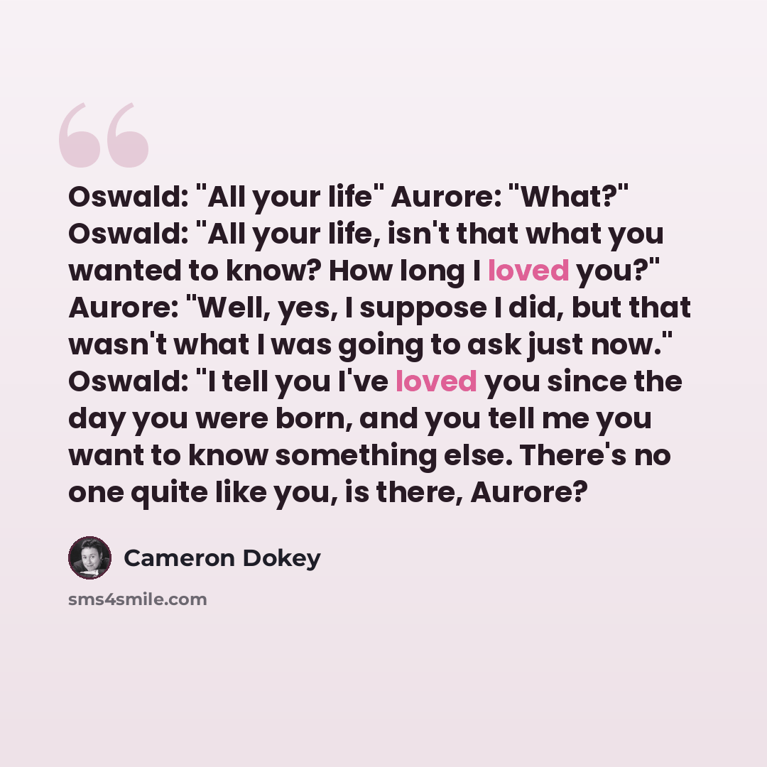 “Oswald: "All your life" Aurore: "What?" Oswald: "All your life, isn't that what you wanted to know? How long I loved you?" Aurore: "Well, yes, I suppose I did, but that wasn't what I was going to ask just now." Oswald: "I tell you I've loved you since the day you were born, and you tell me you…” quote by Cameron Dokey