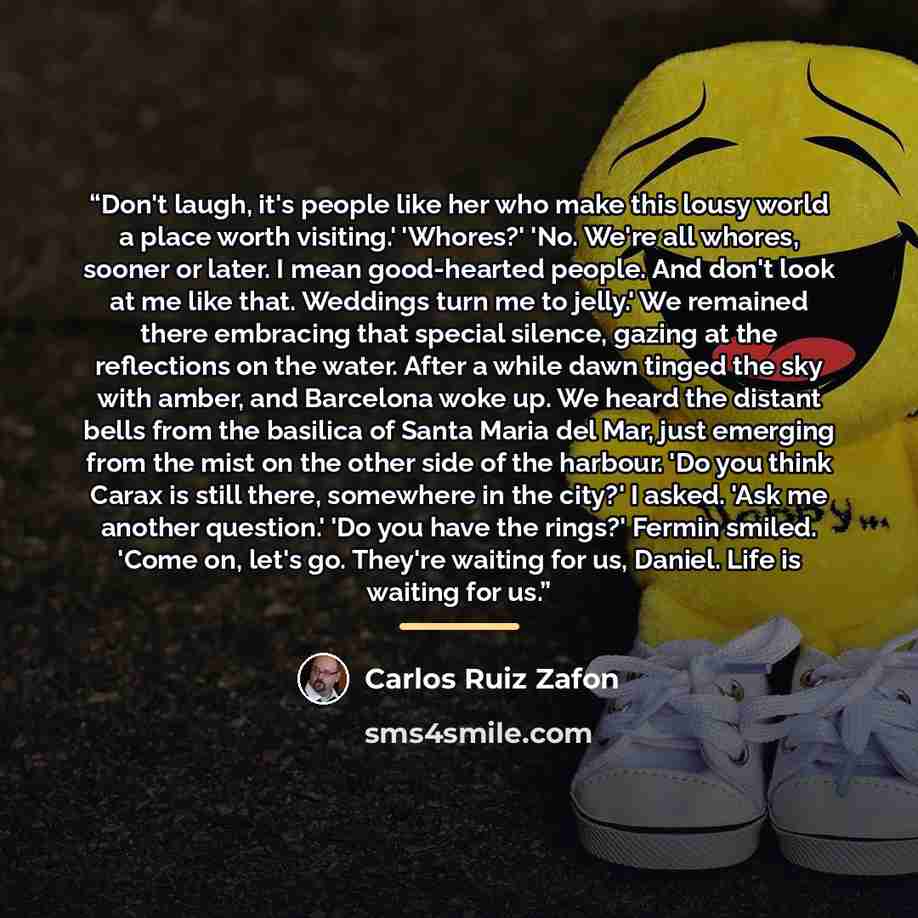 “Don't laugh, it's people like her who make this lousy world a place worth visiting.' 'Whores?' 'No. We're all whores, sooner or later. I mean good-hearted people. And don't look at me like that. Weddings turn me to jelly.' We remained there embracing that special silence, gazing at the reflections…” quote by Carlos Ruiz Zafón
