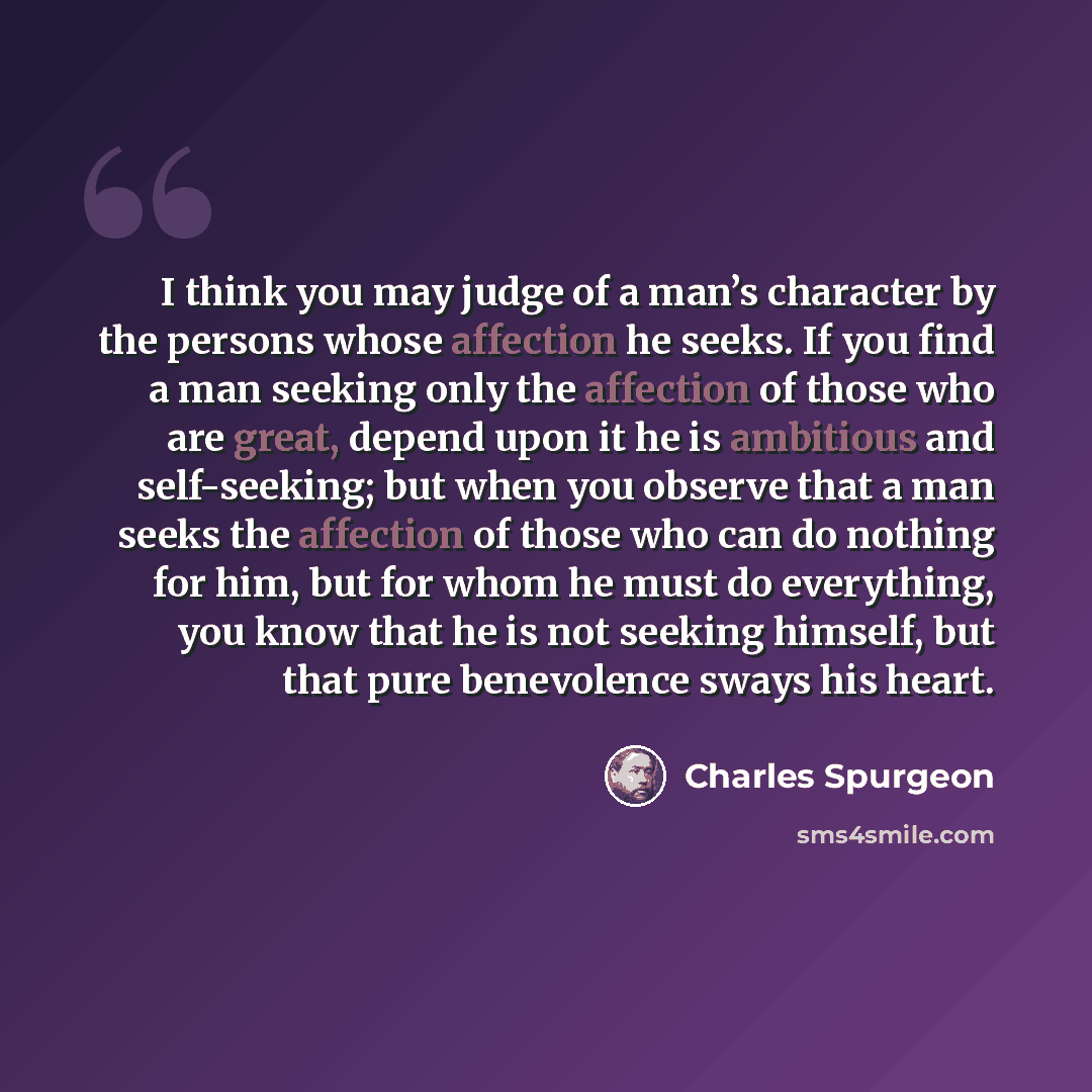 “I think you may judge of a man’s character by the persons whose affection he seeks. If you find a man seeking only the affection of those who are great, depend upon it he is ambitious and self-seeking; but when you observe that a man seeks the affection of those who can do nothing for him, but for…” quote by Charles Spurgeon