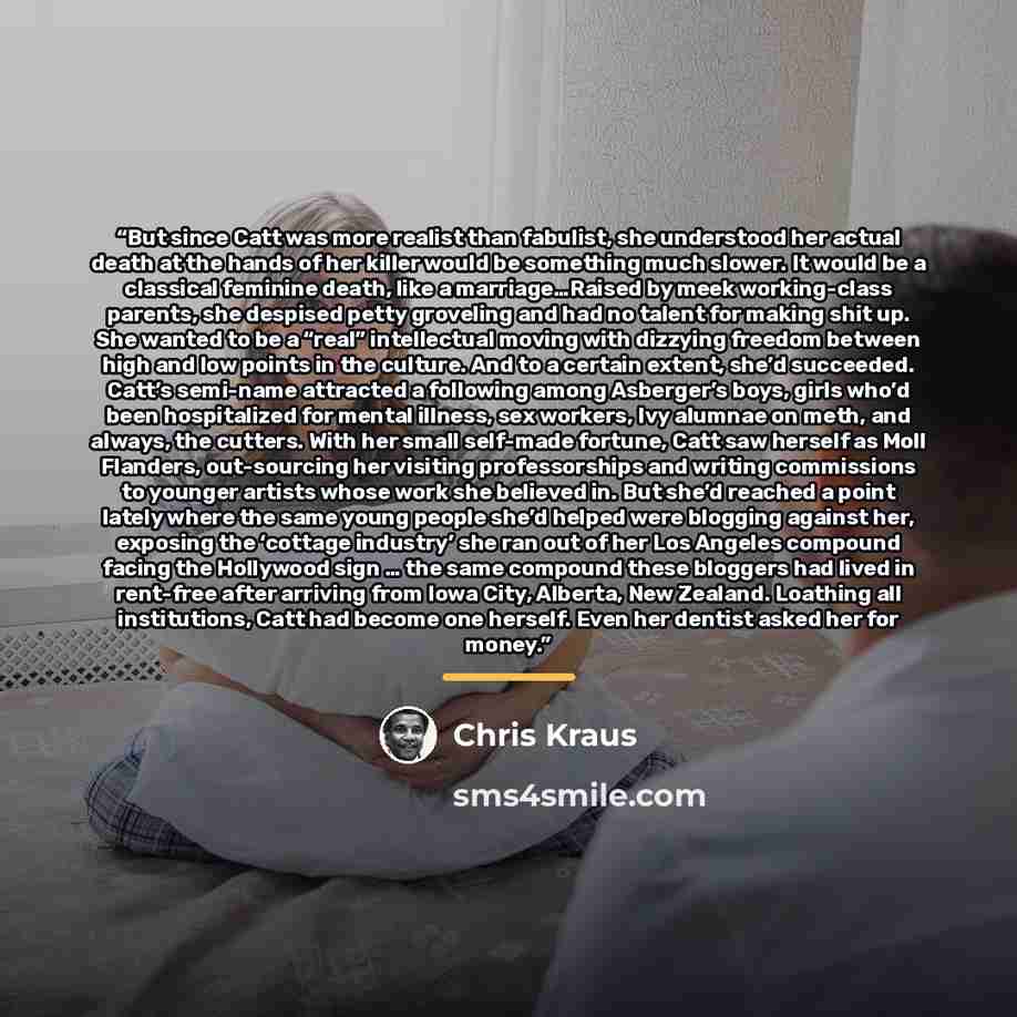 “But since Catt was more realist than fabulist, she understood her actual death at the hands of her killer would be something much slower. It would be a classical feminine death, like a marriage…Raised by meek working-class parents, she despised petty groveling and had no talent for making shit up…” quote by Chris Kraus