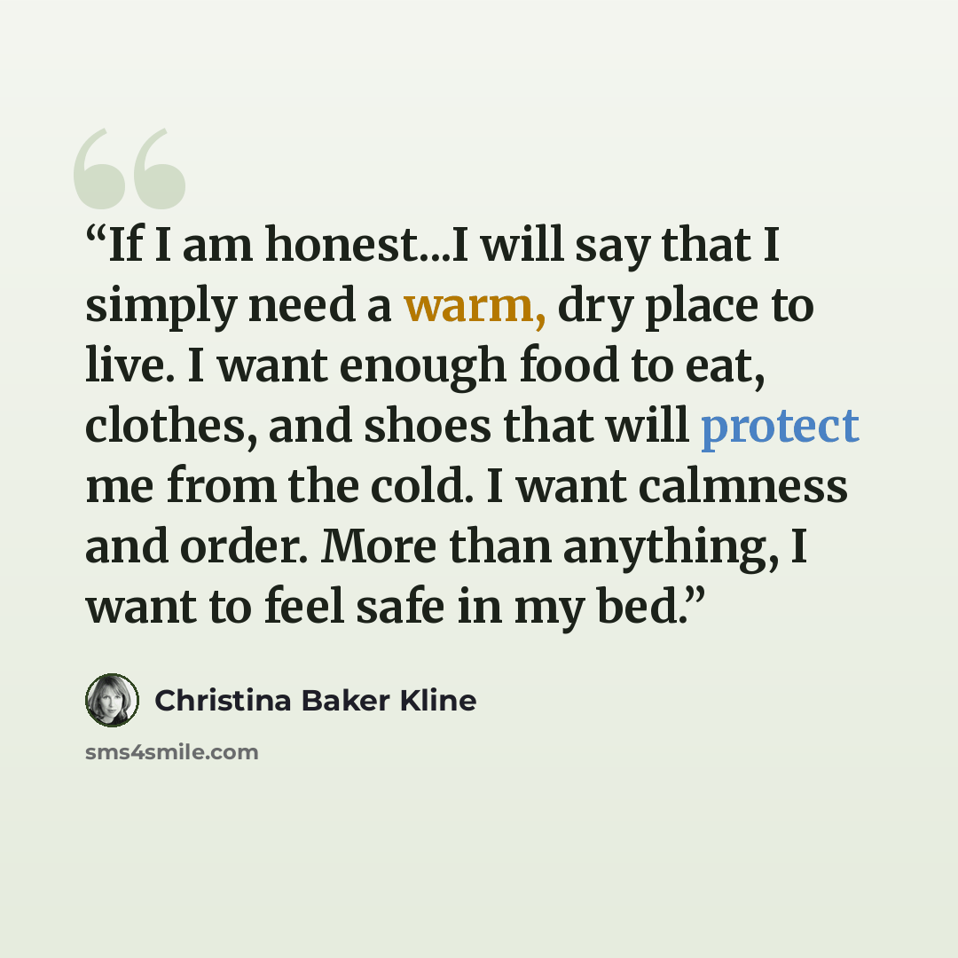 “If I am honest...I will say that I simply need a warm, dry place to live. I want enough food to eat, clothes, and shoes that will protect me from the cold. I want calmness and order. More than anything, I want to feel safe in my bed.” quote by Christina Baker Kline