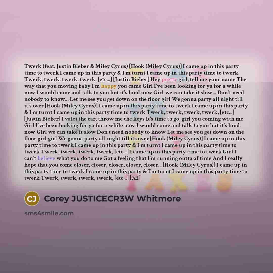 “Twerk (feat. Justin Bieber & Miley Cyrus) [Hook (Miley Cyrus)] I came up in this party time to twerk I came up in this party & I'm turnt I came up in this party time to twerk Twerk, twerk, twerk, twerk, [etc...] [Justin Bieber] Hey pretty girl, tell me your name The way that you moving baby I'm…” quote by Corey JUSTICECR3W Whitmore