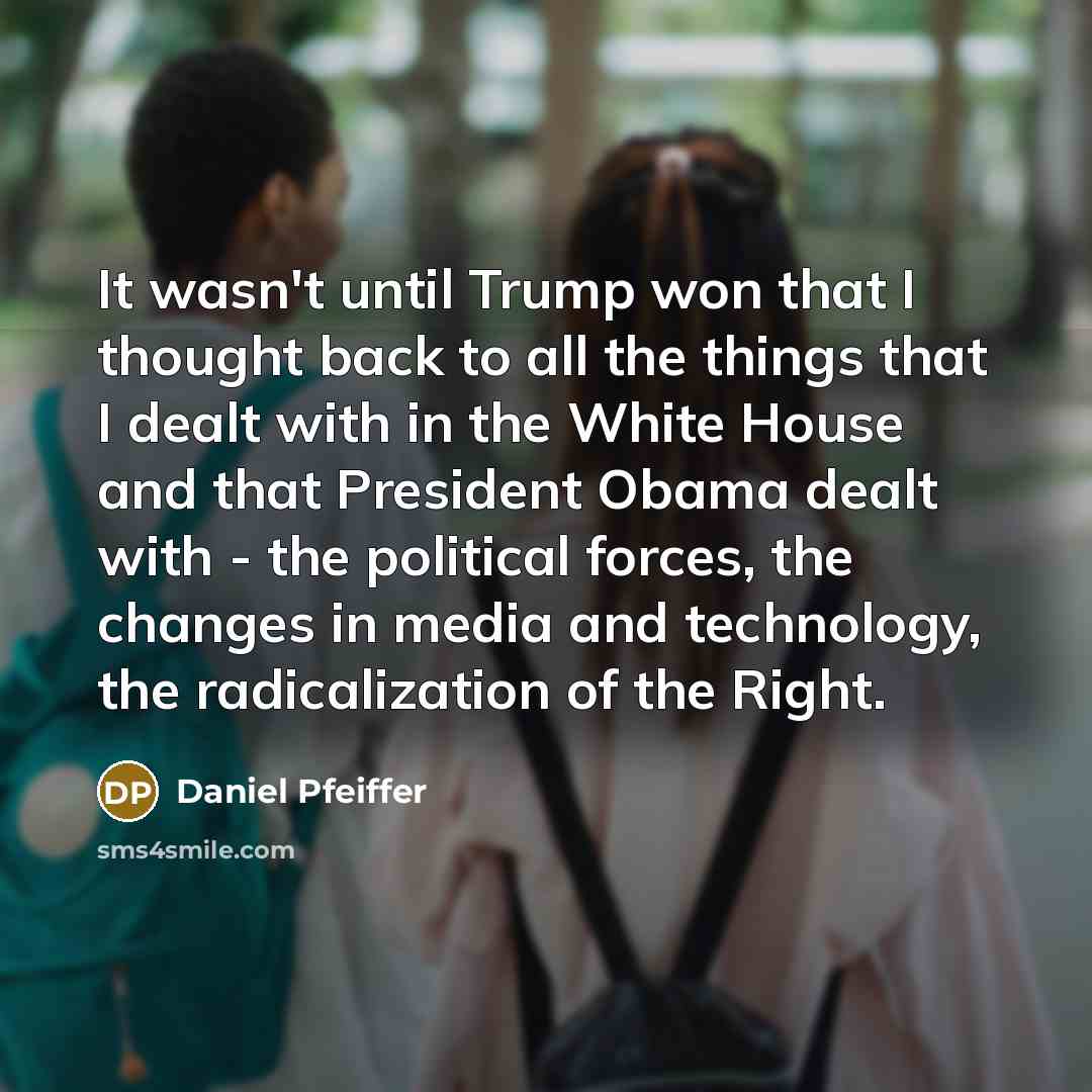 “It wasn't until Trump won that I thought back to all the things that I dealt with in the White House and that President Obama dealt with - the political forces, the changes in media and technology, the radicalization of the Right.” quote by Daniel Pfeiffer