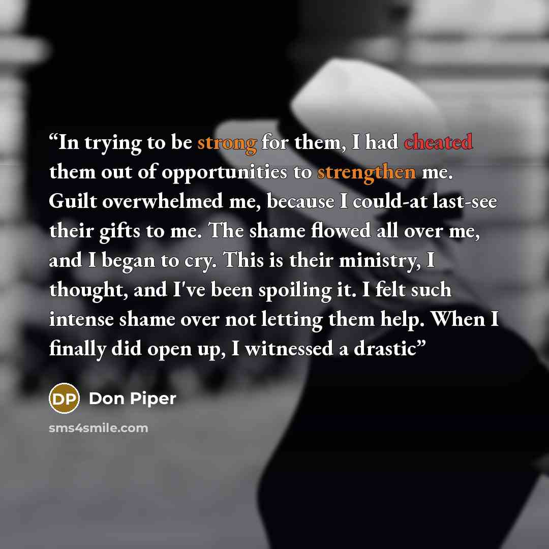 “In trying to be strong for them, I had cheated them out of opportunities to strengthen me. Guilt overwhelmed me, because I could-at last-see their gifts to me. The shame flowed all over me, and I began to cry. This is their ministry, I thought, and I've been spoiling it. I felt such intense shame…” quote by Don Piper
