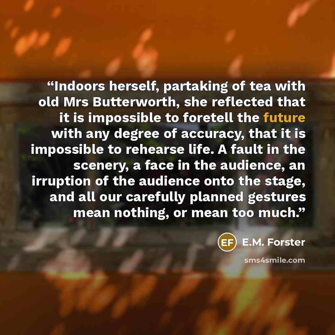 “Indoors herself, partaking of tea with old Mrs Butterworth, she reflected that it is impossible to foretell the future with any degree of accuracy, that it is impossible to rehearse life. A fault in the scenery, a face in the audience, an irruption of the audience onto the stage, and all our…” quote by E.M. Forster