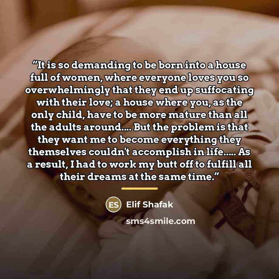 “It is so demanding to be born into a house full of women, where everyone loves you so overwhelmingly that they end up suffocating with their love; a house where you, as the only child, have to be more mature than all the adults around… But the problem is that they want me to become everything they…” quote by Elif Shafak